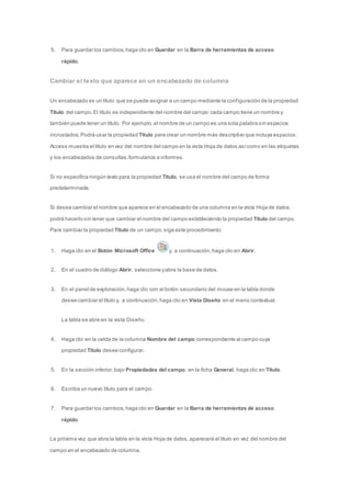 5. Para guardar los cambios, haga clic en Guardar en la Barra de herramientas de acceso 
rápido. 
Cambiar el texto que aparece en un encabezado de columna 
Un encabezado es un título que se puede asignar a un campo mediante la conf iguración de la propiedad 
Título del campo. El título es independiente del nombre del campo: cada campo tiene un nombre y 
también puede tener un título. Por ejemplo, el nombre de un campo es una sola palabra sin espacios 
incrustados. Podrá usar la propiedad Título para crear un nombre más descriptivo que incluya espacios. 
Access muestra el título en vez del nombre del campo en la vista Hoja de datos así como en las etiquetas 
y los encabezados de consultas, formularios e informes. 
Si no especifica ningún texto para la propiedad Título, se usa el nombre del campo de forma 
predeterminada. 
Si desea cambiar el nombre que aparece en el encabezado de una columna en la vista Hoja de datos, 
podrá hacerlo sin tener que cambiar el nombre del campo estableciendo la propiedad Título del campo. 
Para cambiar la propiedad Título de un campo, siga este procedimiento: 
1. Haga clic en el Botón Microsoft Office y, a continuación, haga clic en Abrir. 
2. En el cuadro de diálogo Abrir, seleccione y abra la base de datos. 
3. En el panel de exploración, haga clic con el botón secundario del mouse en la tabla donde 
desee cambiar el título y, a continuación, haga clic en Vista Diseño en el menú contextual. 
La tabla se abre en la vista Diseño. 
4. Haga clic en la celda de la columna Nombre del campo correspondiente al campo cuya 
propiedad Título desee configurar. 
5. En la sección inferior, bajo Propiedades del campo, en la ficha General, haga clic en Título. 
6. Escriba un nuevo título para el campo. 
7. Para guardar los cambios, haga clic en Guardar en la Barra de herramientas de acceso 
rápido. 
La próxima vez que abra la tabla en la vista Hoja de datos, aparecerá el título en vez del nombre del 
campo en el encabezado de columna. 
 