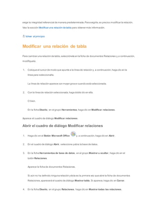 exige la integridad referencial de manera predeterminada. Para exigirla, es preciso modificar la relación. 
Vea la sección Modificar una relación de tabla para obtener más información. 
Volver al principio 
Modificar una relación de tabla 
Para cambiar una relación de tabla, selecciónela en la ficha de documentos Relaciones y, a continuación, 
modifíquela. 
1. Coloque el cursor de modo que apunte a la línea de relación y, a continuación, haga clic en la 
línea para seleccionarla. 
La línea de relación aparece con mayor grosor cuando está seleccionada. 
2. Con la línea de relación seleccionada, haga doble clic en ella. 
O bien, 
En la ficha Diseño, en el grupo Herramientas, haga clic en Modificar relaciones. 
Aparece el cuadro de diálogo Modificar relaciones. 
Abrir el cuadro de diálogo Modificar relaciones 
1. Haga clic en el Botón Microsoft Office y, a continuación, haga clic en Abrir. 
2. En el cuadro de diálogo Abrir, seleccione y abra la base de datos. 
3. En la ficha Herramientas de base de datos, en el grupo Mostrar u ocultar, haga clic en el 
botón Relaciones. 
Aparece la ficha de documentos Relaciones. 
Si aún no ha definido ninguna relación y ésta es la primera vez que abre la ficha de documentos 
Relaciones, aparecerá el cuadro de diálogo Mostrar tabla. Si aparece, haga clic en Cerrar. 
4. En la ficha Diseño, en el grupo Relaciones, haga clic en Mostrar todas las relaciones. 
 