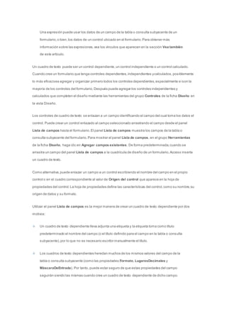 Una expresión puede usar los datos de un campo de la tabla o consulta subyacente de un 
formulario, o bien, los datos de un control ubicado en el formulario. Para obtener más 
información sobre las expresiones, vea los vínculos que aparecen en la sección Vea también 
de este artículo. 
Un cuadro de texto puede ser un control dependiente, un control independiente o un control calculado. 
Cuando cree un formulario que tenga controles dependientes, independientes y calculados, posiblemente 
lo más eficaz sea agregar y organizar primero todos los controles dependientes, especialmente si son la 
mayoría de los controles del formulario. Después puede agregar los controles independientes y 
calculados que completen el diseño mediante las herramientas del grupo Controles de la ficha Diseño en 
la vista Diseño. 
Los controles de cuadro de texto se enlazan a un campo identificando el campo del cual toma los datos el 
control. Puede crear un control enlazado al campo seleccionado arrastrando el campo desde el panel 
Lista de campos hasta el formulario. El panel Lista de campos muestra los campos de la tabla o 
consulta subyacente del formulario. Para mostrar el panel Lista de campos, en el grupo Herramientas 
de la ficha Diseño, haga clic en Agregar campos existentes. De forma predeterminada, cuando se 
arrastra un campo del panel Lista de campos a la cuadrícula de diseño de un formulario, Access inserta 
un cuadro de texto. 
Como alternativa, puede enlazar un campo a un control escribiendo el nombre del campo en el propio 
control o en el cuadro correspondiente al valor de Origen del control que aparece en la hoja de 
propiedades del control. La hoja de propiedades define las características del control, como su nombre, su 
origen de datos y su formato. 
Utilizar el panel Lista de campos es la mejor manera de crear un cuadro de texto dependiente por dos 
motivos: 
Un cuadro de texto dependiente lleva adjunta una etiqueta y la etiqueta toma como título 
predeterminado el nombre del campo (o el título definido para el campo en la tabla o consulta 
subyacente), por lo que no es necesario escribir manualmente el título. 
Los cuadros de texto dependientes heredan muchos de los mismos valores del campo de la 
tabla o consulta subyacente (como las propiedades Formato, LugaresDecimales y 
MáscaraDeEntrada). Por tanto, puede estar seguro de que estas propiedades del campo 
seguirán siendo las mismas cuando cree un cuadro de texto dependiente de dicho campo. 
 