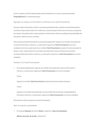 Si ya ha creado un control independiente y desea enlazarlo con un campo, ajuste la propiedad 
OrigenDelControl al nombre del campo. 
Agregar un campo a un formulario o informe en la vista Presentación 
Una vez creado el formulario o informe, se puede ajustar fácilmente su diseño en la vista Presentación. 
Usando los datos activos reales como referencia, se puede ajustar el ancho de los campos y reorganizar 
los campos. Se pueden incluir nuevos campos en el formulario o informe y configurar las propiedades del 
formulario o informe y de sus controles. 
Para cambiar a la vista Presentación, en el panel de exploración, haga clic con el botón secundario del 
mouse en el formulario o informe y, a continuación, haga clic en Vista Presentación en el menú 
contextual. Asimismo, puede hacer clic en el botón Vista Presentación situado en la barra de estado de 
Access, o bien, puede hacer clic con el botón secundario del mouse en la ficha de documentos 
correspondiente al formulario o informe y, a continuación, hacer clic en Vista Presentación en el menú 
contextual. 
Cambiar a la vista Presentación 
En el panel de exploración, haga clic con el botón secundario del mouse en el formulario o 
informe y, a continuación, haga clic en Vista Presentación en el menú contextual. 
O bien, 
Haga clic en el botón Vista Presentación situado en la barra de estado de Access. 
O bien, 
Haga clic con el botón secundario del mouse en la ficha de documentos correspondiente al 
formulario o informe y, a continuación, haga clic en Vista Presentación en el menú contextual. 
El formulario o informe aparece en la vista Presentación. 
Abrir la hoja de propiedades 
En el grupo Organizar de la ficha Diseño, haga clic en Hoja de propiedades. 
Método abreviado de teclado Presione F4. 
 