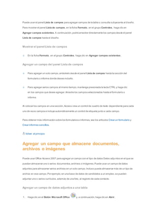 Puede usar el panel Lista de campos para agregar campos de la tabla o consulta subyacente al diseño. 
Para mostrar el panel Lista de campos, en la ficha Formato, en el grupo Controles, haga clic en 
Agregar campos existentes. A continuación, podrá arrastrar directamente los campos desde el panel 
Lista de campos hasta el diseño. 
Mostrar el panel Lista de campos 
En la ficha Formato, en el grupo Controles, haga clic en Agregar campos existentes. 
Agregar un campo del panel Lista de campos 
Para agregar un solo campo, arrástrelo desde el panel Lista de campos hasta la sección del 
formulario o informe donde desee incluirlo. 
Para agregar varios campos al mismo tiempo, mantenga presionada la tecla CTRL y haga clic 
en los campos que desee agregar. Arrastre los campos seleccionados hasta el formulario o 
informe. 
Al colocar los campos en una sección, Access crea un control de cuadro de texto dependiente para cada 
uno de esos campos e incluye automáticamente un control de etiqueta junto a cada campo. 
Para obtener más información sobre los formularios e informes, vea los artículos Crear un formulario y 
Crear informes sencillos. 
Volver al principio 
Agregar un campo que almacene documentos, 
archivos o imágenes 
Puede usar Office Access 2007 para agregar un campo con el tipo de datos Datos adjuntos en el que se 
puedan almacenar uno o varios documentos, archivos o imágenes. Puede usar un campo de datos 
adjuntos para almacenar varios archivos en un solo campo. Incluso puede almacenar más de un tipo de 
archivo en ese campo. Por ejemplo, en una base de datos de candidatos a un empleo, se pueden 
adjuntar uno o varios currículos, además de una foto, al registro de cada contacto. 
Agregar un campo de datos adjuntos a una tabla 
1. Haga clic en el Botón Microsoft Office y, a continuación, haga clic en Abrir. 
 