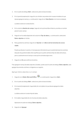 2. En el cuadro de diálogo Abrir, seleccione y abra la base de datos. 
3. En el panel de exploración, haga clic con el botón secundario del mouse en la tabla a la que 
desee agregar el campo y, a continuación, haga clic en Vista Diseño en el menú contextual. 
La tabla se abre en la vista Diseño. 
4. En la columna Nombre de campo, haga clic en la primera fila en blanco y escriba un nombre 
para el nuevo campo. 
5. Haga clic en la celda adyacente de la columna Tipo de datos y, a continuación, seleccione 
Datos adjuntos en la lista. 
6. Para guardar los cambios, haga clic en Guardar en la Barra de herramientas de acceso 
rápido. 
Puede que Access muestre un mensaje para informarle de que no podrá deshacer los cambios 
después de guardar la tabla. Esto significa que no podrá cambiar el tipo de datos del campo, 
pero sí podrá eliminar el campo si cree que ha cometido algún error. 
7. Haga clic en Sí para confirmar el cambio. 
Tras agregar el campo de datos adjuntos a la tabla, puede usar el cuadro de diálogo Datos adjuntos para 
agregar documentos, archivos o imágenes a un registro. 
Agregar datos adjuntos a un campo 
1. Haga clic en el Botón Microsoft Office y, a continuación, haga clic en Abrir. 
2. En el cuadro de diálogo Abrir, seleccione y abra la base de datos. 
3. En el panel de exploración, haga doble clic en la tabla a la que desee agregar los datos 
adjuntos. 
La tabla se abre en la vista Hoja de datos. 
4. En la tabla, haga doble clic en el campo de datos adjuntos. 
Aparecerá el cuadro de diálogo Datos adjuntos. 
5. Haga clic en Agregar. 
 