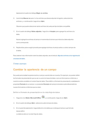 Aparecerá el cuadro de diálogo Elegir un archivo. 
6. Use la lista Buscar en para ir a los archivos que desee adjuntar al registro, seleccione los 
archivos y, a continuación, haga clic en Abrir. 
Observe que puede seleccionar varios archivos de cualquier tipo de datos compatible. 
7. En el cuadro de diálogo Datos adjuntos, haga clic en Aceptar para agregar los archivos a la 
tabla. 
Access agrega los archivos al campo e incrementa el número que indica los datos adjuntos 
como corresponda. 
8. Repita estos pasos según proceda para agregar archivos al campo activo o a otros campos de 
la tabla. 
Para obtener más información sobre los datos adjuntos, vea el artículo Adjuntar archivos a los registros de 
una base de datos. 
Volver al principio 
Cambiar la apariencia de un campo 
Se puede personalizar la apariencia de un campo cuando éste se muestra. Por ejemplo, se pueden definir 
los formatos de presentación que se van a usar en la base de datos, como en formularios e informes, o 
cuando se abre una tabla en la vista Hoja de datos. Para definir un formato de presentación, establezca la 
propiedad Formato de un campo. La propiedad Formato del campo la heredan automáticamente los 
nuevos formularios e informes que se creen. 
Definir el formato de presentación en la vista Hoja de datos 
1. Haga clic en el Botón Microsoft Office y, a continuación, haga clic en Abrir. 
2. En el cuadro de diálogo Abrir, seleccione y abra la base de datos. 
3. En el panel de exploración, haga doble clic en la tabla que contenga el campo cuyo formato 
desee definir. 
La tabla se abre en la vista Hoja de datos. 
 