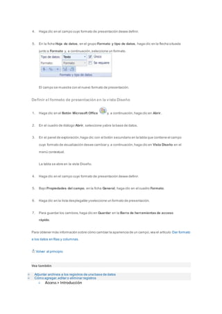 4. Haga clic en el campo cuyo formato de presentación desee definir. 
5. En la ficha Hoja de datos, en el grupo Formato y tipo de datos, haga clic en la flecha situada 
junto a Formato y, a continuación, seleccione un formato. 
El campo se muestra con el nuevo formato de presentación. 
Definir el formato de presentación en la vista Diseño 
1. Haga clic en el Botón Microsoft Office y, a continuación, haga clic en Abrir. 
2. En el cuadro de diálogo Abrir, seleccione y abra la base de datos. 
3. En el panel de exploración, haga clic con el botón secundario en la tabla que contiene el campo 
cuyo formato de visualización desee cambiar y, a continuación, haga clic en Vista Diseño en el 
menú contextual. 
La tabla se abre en la vista Diseño. 
4. Haga clic en el campo cuyo formato de presentación desee definir. 
5. Bajo Propiedades del campo, en la ficha General, haga clic en el cuadro Formato. 
6. Haga clic en la lista desplegable y seleccione un formato de presentación. 
7. Para guardar los cambios, haga clic en Guardar en la Barra de herramientas de acceso 
rápido. 
Para obtener más información sobre cómo cambiar la apariencia de un campo, vea el artículo Dar formato 
a los datos en filas y columnas. 
Volver al principio 
Vea también 
Adjuntar archivos a los registros de una base de datos 
Cómo agregar, editar o eliminar registros 
Access > Introducción 
 