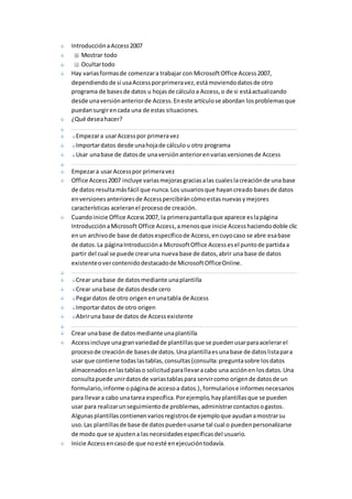 Introducción a Access 2007 
Mostrar todo 
Ocultar todo 
Hay varias formas de comenzar a trabajar con Microsoft Office Access 2007, 
dependiendo de si usa Access por primera vez, está moviendo datos de otro 
programa de bases de datos u hojas de cálculo a Access, o de si está actualizando 
desde una versión anterior de Access. En este artículo se abordan los problemas que 
puedan surgir en cada una de estas situaciones. 
¿Qué desea hacer? 
Empezar a usar Access por primera vez 
Importar datos desde una hoja de cálculo u otro programa 
Usar una base de datos de una versión anterior en varias versiones de Access 
Empezar a usar Access por primera vez 
Office Access 2007 incluye varias mejoras gracias a las cuales la creación de una base 
de datos resulta más fácil que nunca. Los usuarios que hayan creado bases de datos 
en versiones anteriores de Access percibirán cómo estas nuevas y mejores 
características aceleran el proceso de creación. 
Cuando inicie Office Access 2007, la primera pantalla que aparece es la página 
Introducción a Microsoft Office Access, a menos que inicie Access haciendo doble clic 
en un archivo de base de datos específico de Access, en cuyo caso se abre esa base 
de datos. La página Introducción a Microsoft Office Access es el punto de partida a 
partir del cual se puede crear una nueva base de datos, abrir una base de datos 
existente o ver contenido destacado de Microsoft Office Online. 
Crear una base de datos mediante una plantilla 
Crear una base de datos desde cero 
Pegar datos de otro origen en una tabla de Access 
Importar datos de otro origen 
Abrir una base de datos de Access existente 
Crear una base de datos mediante una plantilla 
Access incluye una gran variedad de plantillas que se pueden usar para acelerar el 
proceso de creación de bases de datos. Una plantilla es una base de datos lista para 
usar que contiene todas las tablas, consultas (consulta: pregunta sobre los datos 
almacenados en las tablas o solicitud para llevar a cabo una acción en los datos. Una 
consulta puede unir datos de varias tablas para servir como origen de datos de un 
formulario, informe o página de acceso a datos.) , formularios e informes necesarios 
para llevar a cabo una tarea específica. Por ejemplo, hay plantillas que se pueden 
usar para realizar un seguimiento de problemas, administrar contactos o gastos. 
Algunas plantillas contienen varios registros de ejemplo que ayudan a mostrar su 
uso. Las plantillas de base de datos pueden usarse tal cual o pueden personalizarse 
de modo que se ajusten a las necesidades específicas del usuario. 
Inicie Access en caso de que no esté en ejecución todavía. 
 