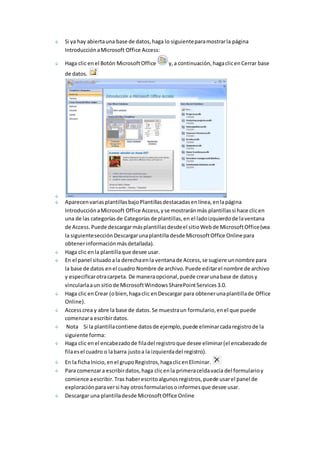 Si ya hay abierta una base de datos, haga lo siguiente para mostrar la página 
Introducción a Microsoft Office Access: 
Haga clic en el Botón Microsoft Office y, a continuación, haga clic en Cerrar base 
de datos. 
Aparecen varias plantillas bajo Plantillas destacadas en línea, en la página 
Introducción a Microsoft Office Access, y se mostrarán más plantillas si hace clic en 
una de las categorías de Categorías de plantillas, en el lado izquierdo de la ventana 
de Access. Puede descargar más plantillas desde el sitio Web de Microsoft Office (vea 
la siguiente sección Descargar una plantilla desde Microsoft Office Online para 
obtener información más detallada). 
Haga clic en la plantilla que desee usar. 
En el panel situado a la derecha en la ventana de Access, se sugiere un nombre para 
la base de datos en el cuadro Nombre de archivo. Puede editar el nombre de archivo 
y especificar otra carpeta. De manera opcional, puede crear una base de datos y 
vincularla a un sitio de Microsoft Windows SharePoint Services 3.0. 
Haga clic en Crear (o bien, haga clic en Descargar para obtener una plantilla de Office 
Online). 
Access crea y abre la base de datos. Se muestra un formulario, en el que puede 
comenzar a escribir datos. 
Nota Si la plantilla contiene datos de ejemplo, puede eliminar cada registro de la 
siguiente forma: 
Haga clic en el encabezado de fila del registro que desee eliminar (el encabezado de 
fila es el cuadro o la barra justo a la izquierda del registro). 
En la ficha Inicio, en el grupo Registros, haga clic en Eliminar. 
Para comenzar a escribir datos, haga clic en la primera celda vacía del formulario y 
comience a escribir. Tras haber escrito algunos registros, puede usar el panel de 
exploración para ver si hay otros formularios o informes que desee usar. 
Descargar una plantilla desde Microsoft Office Online 
 