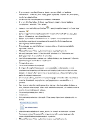 Si no encuentra una plantilla que se ajuste a sus necesidades en la página 
Introducción a Microsoft Office Access, podrá explorar el sitio Web de Office Online, 
donde hay más plantillas. 
Inicie Access en caso de que no esté en ejecución todavía. 
Si ya hay abierta una base de datos, haga lo siguiente para mostrar la página 
Introducción a Microsoft Office Access: 
Haga clic en el Botón Microsoft Office y, a continuación, haga clic en Cerrar base 
de datos. 
Cerca de la parte inferior de la página Introducción a Microsoft Office Access, bajo 
Más en Office Online, haga clic en Plantillas. 
Se abre el sitio Web de Office Online en una ventana nueva del explorador. 
Use las herramientas de búsqueda en el sitio de Office Online para buscar y 
descargar la plantilla que desee. 
Tras descargar una plantilla, la nueva base de datos se almacena en una de las 
siguientes carpetas: 
Microsoft Windows Vista c:Usersnombre de usuarioDocuments 
Microsoft Windows Server 2003 o Microsoft Windows XP c:Documents and 
Settingsnombre de usuarioMis documentos 
La próxima vez que desee trabajar con esa base de datos, use Access o el Explorador 
de Windows para abrirla desde esa ubicación. 
Principio de sección 
Crear una base de datos desde cero 
Si ninguna de las plantillas se ajusta a sus necesidades o si tiene datos en otro 
programa que desee importar a Access, quizás decida que es mejor crear una base 
de datos desde cero. Para la mayoría de las aplicaciones, esto suele implicar uno o 
varios de los siguientes puntos: 
Crear nuevas tablas y, a continuación, escribir, pegar o importar datos a esas tablas. 
Importar datos desde otros orígenes, por lo que se crean nuevas tablas en el 
proceso. 
Para obtener más información sobre cómo planear y diseñar una base de datos, o 
bien, cómo crear relaciones, formularios, informes o consultas, use los vínculos en la 
sección Vea también de este artículo. 
Crear una base de datos en blanco 
Inicie Access. 
En la página Introducción a Microsoft Office Access, haga clic en Base de datos en 
blanco. 
En el panel Base de datos en blanco, escriba un nombre de archivo en el cuadro 
Nombre de archivo. Si no especifica ninguna extensión, Access la agregará. La 
ubicación predeterminada es una de las siguientes: 
Microsoft Windows Vista c:Usersnombre de usuarioDocuments 
 
