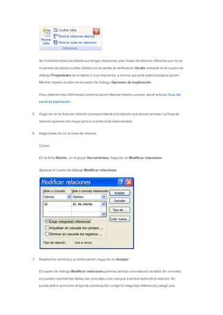 Se muestran todas las tablas que tengan relaciones y las líneas de relación. Observe que no se 
muestran las tablas ocultas (tablas con la casilla de verificación Oculto activada en el cuadro de 
diálogo Propiedades de la tabla) ni sus relaciones, a menos que esté seleccionada la opción 
Mostrar objetos ocultos en el cuadro de diálogo Opciones de exploración. 
Para obtener más información sobre la opción Mostrar objetos ocul tos, vea el artículo Guía del 
panel de exploración. 
5. Haga clic en la línea de relación correspondiente a la relación que desee cambiar. La línea de 
relación aparece con mayor grosor cuando está seleccionada. 
6. Haga doble clic en la línea de relación. 
O bien, 
En la ficha Diseño, en el grupo Herramientas, haga clic en Modificar relaciones. 
Aparece el cuadro de diálogo Modificar relaciones. 
7. Realice los cambios y, a continuación, haga clic en Aceptar. 
El cuadro de diálogo Modificar relaciones permite cambiar una relación de tabla. En concreto, 
se pueden cambiar las tablas, las consultas o los campos a ambos lados de la relación. Se 
puede definir asimismo el tipo de combinación o exigir la integridad referencial y elegir una 
 