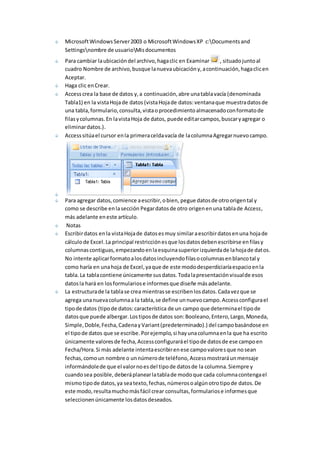Microsoft Windows Server 2003 o Microsoft Windows XP c:Documents and 
Settingsnombre de usuarioMis documentos 
Para cambiar la ubicación del archivo, haga clic en Examinar , situado junto al 
cuadro Nombre de archivo, busque la nueva ubicación y, a continuación, haga clic en 
Aceptar. 
Haga clic en Crear. 
Access crea la base de datos y, a continuación, abre una tabla vacía (denominada 
Tabla1) en la vista Hoja de datos (vista Hoja de datos: ventana que muestra datos de 
una tabla, formulario, consulta, vista o procedimiento almacenado con formato de 
filas y columnas. En la vista Hoja de datos, puede editar campos, buscar y agregar o 
eliminar datos.). 
Access sitúa el cursor en la primera celda vacía de la columna Agregar nuevo campo. 
Para agregar datos, comience a escribir, o bien, pegue datos de otro origen tal y 
como se describe en la sección Pegar datos de otro origen en una tabla de Access, 
más adelante en este artículo. 
Notas 
Escribir datos en la vista Hoja de datos es muy similar a escribir datos en una hoja de 
cálculo de Excel. La principal restricción es que los datos deben escribirse en filas y 
columnas contiguas, empezando en la esquina superior izquierda de la hoja de datos. 
No intente aplicar formato a los datos incluyendo filas o columnas en blanco tal y 
como haría en una hoja de Excel, ya que de este modo desperdiciaría espacio en la 
tabla. La tabla contiene únicamente sus datos. Toda la presentación visual de esos 
datos la hará en los formularios e informes que diseñe más adelante. 
La estructura de la tabla se crea mientras se escriben los datos. Cada vez que se 
agrega una nueva columna a la tabla, se define un nuevo campo. Access configura el 
tipo de datos (tipo de datos: característica de un campo que determina el tipo de 
datos que puede albergar. Los tipos de datos son: Booleano, Entero, Largo, Moneda, 
Simple, Doble, Fecha, Cadena y Variant (predeterminado).) del campo basándose en 
el tipo de datos que se escribe. Por ejemplo, si hay una columna en la que ha escrito 
únicamente valores de fecha, Access configurará el tipo de datos de ese campo en 
Fecha/Hora. Si más adelante intenta escribir en ese campo valores que no sean 
fechas, como un nombre o un número de teléfono, Access mostrará un mensaje 
informándole de que el valor no es del tipo de datos de la columna. Siempre y 
cuando sea posible, deberá planear la tabla de modo que cada columna contenga el 
mismo tipo de datos, ya sea texto, fechas, números o algún otro tipo de datos. De 
este modo, resulta mucho más fácil crear consultas, formularios e informes que 
seleccionen únicamente los datos deseados. 
 