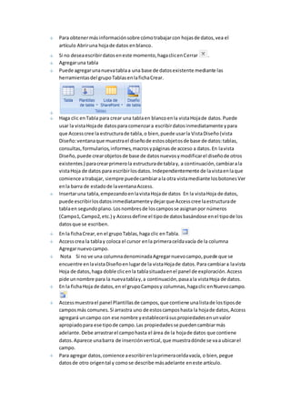 Para obtener más información sobre cómo trabajar con hojas de datos, vea el 
artículo Abrir una hoja de datos en blanco. 
Si no desea escribir datos en este momento, haga clic en Cerrar . 
Agregar una tabla 
Puede agregar una nueva tabla a una base de datos existente mediante las 
herramientas del grupo Tablas en la ficha Crear. 
Haga clic en Tabla para crear una tabla en blanco en la vista Hoja de datos. Puede 
usar la vista Hoja de datos para comenzar a escribir datos inmediatamente y para 
que Access cree la estructura de tabla, o bien, puede usar la Vista Diseño (vista 
Diseño: ventana que muestra el diseño de estos objetos de base de datos: tablas, 
consultas, formularios, informes, macros y páginas de acceso a datos. En la vista 
Diseño, puede crear objetos de base de datos nuevos y modificar el diseño de otros 
existentes.) para crear primero la estructura de tabla y, a continuación, cambiar a la 
vista Hoja de datos para escribir los datos. Independientemente de la vista en la que 
comience a trabajar, siempre puede cambiar a la otra vista mediante los botones Ver 
en la barra de estado de la ventana Access. 
Insertar una tabla, empezando en la vista Hoja de datos En la vista Hoja de datos, 
puede escribir los datos inmediatamente y dejar que Access cree la estructura de 
tabla en segundo plano. Los nombres de los campos se asignan por números 
(Campo1, Campo2, etc.) y Access define el tipo de datos basándose en el tipo de los 
datos que se escriben. 
En la ficha Crear, en el grupo Tablas, haga clic en Tabla. 
Access crea la tabla y coloca el cursor en la primera celda vacía de la columna 
Agregar nuevo campo. 
Nota Si no ve una columna denominada Agregar nuevo campo, puede que se 
encuentre en la vista Diseño en lugar de la vista Hoja de datos. Para cambiar a la vista 
Hoja de datos, haga doble clic en la tabla situada en el panel de exploración. Access 
pide un nombre para la nueva tabla y, a continuación, pasa a la vista Hoja de datos. 
En la ficha Hoja de datos, en el grupo Campos y columnas, haga clic en Nuevo campo. 
Access muestra el panel Plantillas de campos, que contiene una lista de los tipos de 
campos más comunes. Si arrastra uno de estos campos hasta la hoja de datos, Access 
agregará un campo con ese nombre y establecerá sus propiedades en un valor 
apropiado para ese tipo de campo. Las propiedades se pueden cambiar más 
adelante. Debe arrastrar el campo hasta el área de la hoja de datos que contiene 
datos. Aparece una barra de inserción vertical, que muestra dónde se va a ubicar el 
campo. 
Para agregar datos, comience a escribir en la primera celda vacía, o bien, pegue 
datos de otro origen tal y como se describe más adelante en este artículo. 
 