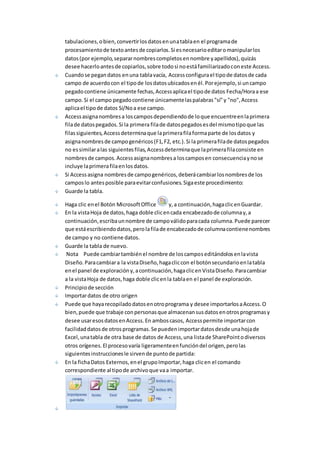tabulaciones, o bien, convertir los datos en una tabla en el programa de 
procesamiento de texto antes de copiarlos. Si es necesario editar o manipular los 
datos (por ejemplo, separar nombres completos en nombre y apellidos), quizás 
desee hacerlo antes de copiarlos, sobre todo si no está familiarizado con este Access. 
Cuando se pegan datos en una tabla vacía, Access configura el tipo de datos de cada 
campo de acuerdo con el tipo de los datos ubicados en él. Por ejemplo, si un campo 
pegado contiene únicamente fechas, Access aplica el tipo de datos Fecha/Hora a ese 
campo. Si el campo pegado contiene únicamente las palabras "sí" y "no", Access 
aplica el tipo de datos Sí/No a ese campo. 
Access asigna nombres a los campos dependiendo de lo que encuentre en la primera 
fila de datos pegados. Si la primera fila de datos pegados es del mismo tipo que las 
filas siguientes, Access determina que la primera fila forma parte de los datos y 
asigna nombres de campo genéricos (F1, F2, etc.). Si la primera fila de datos pegados 
no es similar a las siguientes filas, Access determina que la primera fila consiste en 
nombres de campos. Access asigna nombres a los campos en consecuencia y no se 
incluye la primera fila en los datos. 
Si Access asigna nombres de campo genéricos, deberá cambiar los nombres de los 
campos lo antes posible para evitar confusiones. Siga este procedimiento: 
Guarde la tabla. 
Haga clic en el Botón Microsoft Office y, a continuación, haga clic en Guardar. 
En la vista Hoja de datos, haga doble clic en cada encabezado de columna y, a 
continuación, escriba un nombre de campo válido para cada columna. Puede parecer 
que está escribiendo datos, pero la fila de encabezado de columna contiene nombres 
de campo y no contiene datos. 
Guarde la tabla de nuevo. 
Nota Puede cambiar también el nombre de los campos editándolos en la vista 
Diseño. Para cambiar a la vista Diseño, haga clic con el botón secundario en la tabla 
en el panel de exploración y, a continuación, haga clic en Vista Diseño. Para cambiar 
a la vista Hoja de datos, haga doble clic en la tabla en el panel de exploración. 
Principio de sección 
Importar datos de otro origen 
Puede que haya recopilado datos en otro programa y desee importarlos a Access. O 
bien, puede que trabaje con personas que almacenan sus datos en otros programas y 
desee usar esos datos en Access. En ambos casos, Access permite importar con 
facilidad datos de otros programas. Se pueden importar datos desde una hoja de 
Excel, una tabla de otra base de datos de Access, una lista de SharePoint o diversos 
otros orígenes. El proceso varía ligeramente en función del origen, pero las 
siguientes instrucciones le sirven de punto de partida: 
En la ficha Datos Externos, en el grupo Importar, haga clic en el comando 
correspondiente al tipo de archivo que va a importar. 
 