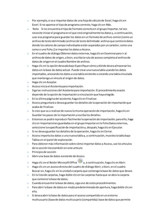 Por ejemplo, si va a importar datos de una hoja de cálculo de Excel, haga clic en 
Excel. Si no aparece el tipo de programa correcto, haga clic en Más. 
Nota Si no encuentra el tipo de formato correcto en el grupo Importar, tal vez 
necesite iniciar el programa en el que creó originalmente los datos y, a continuación, 
usar ese programa para guardar los datos en un formato de archivo común (como un 
archivo de texto delimitado (archivo de texto delimitado: archivo que contiene datos 
donde los valores de campo individuales están separados por un carácter, como una 
coma o una ficha.)) e importar los datos a Access. 
En el cuadro de diálogo Obtener datos externos, haga clic en Examinar para ir al 
archivo de datos de origen, o bien, escriba la ruta de acceso completa al archivo de 
datos de origen en el cuadro Nombre de archivo. 
Haga clic en la opción deseada bajo Especifique cómo y dónde desea almacenar los 
datos en la base de datos actual. Puede crear una nueva tabla usando los datos 
importados, anexando los datos a una tabla existente o creando una tabla vinculada 
que mantenga un vínculo al origen de datos. 
Haga clic en Aceptar. 
Access inicia el Asistente para importación. 
Siga las instrucciones del Asistente para importación. El procedimiento exacto 
depende de la opción de importación o vinculación que haya elegido. 
En la última página del asistente, haga clic en Finalizar. 
Access preguntará si desea guardar los detalles de la operación de importación que 
acaba de finalizar. 
Si cree que va a realizar de nuevo la misma operación de importación, haga clic en 
Guardar los pasos de la importación y escriba los detalles. 
Entonces se podrá reproducir fácilmente la operación de importación; para ello, haga 
clic en Importaciones guardadas en el grupo Importar en la ficha Datos externos, 
seleccione la especificación de importación y, después, haga clic en Ejecutar. 
Si no desea guardar los detalles de la operación, haga clic en Cerrar. 
Access importa los datos a una nueva tabla y, a continuación, muestra la tabla bajo 
Tablas en el panel de exploración. 
Para obtener más información sobre cómo importar datos a Access, use los vínculos 
de la sección Vea también en este artículo. 
Principio de sección 
Abrir una base de datos existente de Access 
Haga clic en el Botón Microsoft Office y, a continuación, haga clic en Abrir. 
Haga clic en un acceso directo del cuadro de diálogo Abrir, o bien, en el cuadro 
Buscar en, haga clic en la unidad o carpeta que contenga la base de datos que desee. 
En la lista de carpetas, haga doble clic en las carpetas hasta que se abra la carpeta 
que contiene la base de datos. 
Cuando encuentre la base de datos, siga uno de estos procedimientos: 
Para abrir la base de datos en modo predeterminado de apertura, haga doble clic en 
ella. 
Si desea abrir la base de datos para el acceso compartido en un entorno 
multiusuario (base de datos multiusuario (compartida): base de datos que permite 
 