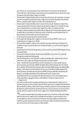 que más de un usuario tenga acceso y modifique el mismo conjunto de datos al 
mismo tiempo.), de modo que usted y otros usuarios puedan leer y escribir al mismo 
tiempo en la base de datos, haga clic en Abrir. 
Si desea abrir la base de datos para el acceso de sólo lectura, de modo que se pueda 
ver pero no modificar la base de datos, haga clic en la flecha situada junto al botón 
Abrir y, a continuación, haga clic en Abrir como de sólo lectura. 
Si desea abrir la base de datos para el acceso exclusivo, de modo que ningún otro 
usuario pueda abrirla mientras usted la tenga abierta, haga clic en la flecha situada 
junto al botón Abrir y, a continuación, haga clic en Abrir en modo exclusivo. 
Para abrir la base de datos como sólo lectura, haga clic en la flecha que aparece junto 
al botón Abrir y elija Abrir en modo exclusivo. Los demás usuarios podrán abrir la 
base de datos, pero tendrán acceso de sólo lectura. 
Si no encuentra la base de datos que desea abrir 
En el cuadro de diálogo Abrir, haga clic en el acceso directo Mi PC, o bien, en el 
cuadro Buscar en, haga clic en Mi PC. 
En la lista de unidades, haga clic con el botón secundario del mouse (ratón) en la 
unidad en la que cree que podría estar la base de datos y, a continuación, haga clic 
en Buscar. 
Especifique los criterios de búsqueda y, a continuación, presione ENTRAR para buscar 
la base de datos. 
Si encuentra la base de datos, ábrala haciendo doble clic en ella en el cuadro de 
diálogo Resultados de la búsqueda. 
Como la búsqueda se inició desde el cuadro de diálogo Abrir, deberá hacer clic en 
Cancelar en ese cuadro de diálogo antes de abrir la base de datos. 
Nota Puede abrir directamente un archivo de datos en un formato de archivo 
externo (como, por ejemplo, dBASE, Paradox, Microsoft Exchange o Excel). Puede 
abrir también directamente cualquier origen de datos ODBC (origen de datos ODBC: 
datos e información necesaria para tener acceso a esos datos desde programas y 
bases de datos que admitan el protocolo ODBC (conectividad abierta de bases de 
datos).), como Microsoft SQL Server o Microsoft FoxPro. Access crea 
automáticamente una nueva base de datos de Access en la misma carpeta que el 
archivo de datos y agrega vínculos a cada tabla de la base de datos externa. 
Sugerencias 
Para abrir una de las últimas bases de datos que se hayan abierto, haga clic en el 
nombre de archivo en la lista Abrir base de datos reciente en la página Introducción a 
Microsoft Office Access. Access abre la base de datos y aplica la misma configuración 
de opciones que tenía la base de datos la última vez que la abrió. Si no se muestra la 
lista de archivos usados recientemente, haga clic en el botón de Microsoft Office 
y, a continuación haga clic en Opciones de Access. Se abre el cuadro de diálogo 
Opciones de Access. Haga clic en la categoría Avanzadas y, a continuación, en la 
sección Mostrar, active la casilla de verificación Archivos usados recientemente. 
También puede especificar el número de archivos usados recientemente que desea 
que se muestren en la lista, hasta un máximo de 9. 
 