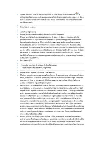 Si va a abrir una base de datos haciendo clic en el botón Microsoft Office y 
utilizando el comando Abrir, puede ver una lista de accesos directos a bases de datos 
que ha abierto anteriormente haciendo clic en Documentos recientes en el cuadro 
de diálogo Abrir. 
Principio de sección 
Volver al principio 
Importar datos desde una hoja de cálculo u otro programa 
Si está familiarizado con otros programas de bases de datos u hojas de cálculo, 
probablemente ya sepa cómo funcionan estas aplicaciones y para qué se usan las 
bases de datos. Access se diferencia de la mayoría de las demás aplicaciones de 
bases de datos porque permite crear bases de datos relacionales (base de datos 
relacional: tipo de base de datos que almacena información en tablas. Utiliza valores 
de dos tablas para relacionar datos de una con datos de la otra. En una base de datos 
relacional, se suele almacenar un tipo de datos específico sólo una vez.). Access 
también ofrece numerosas opciones para trabajar con otros programas de bases de 
datos, como SQL Server. 
En esta sección 
Importar una hoja de cálculo de Excel a Access 
Trabajar con datos de otros programas 
Importar una hoja de cálculo de Excel a Access 
Muchos usuarios comienzan a explorar Access después de crear primero una lista en 
Excel, que es una excelente aplicación para iniciar una lista. Sin embargo, a medida 
que crece la lista, se vuelve más difícil de organizar y actualizar. Mover la lista a 
Access suele ser el siguiente paso lógico. 
La estructura de una tabla de base de datos es similar a la de una hoja de cálculo, ya 
que los datos se almacenan en filas y columnas. Como consecuencia, suele ser fácil 
importar una hoja de cálculo a una tabla de una base de datos. La principal diferencia 
entre almacenar datos en una hoja de cálculo y almacenarlos en una base de datos 
reside en la forma en que los datos están organizados. Si simplemente se importa 
una hoja de cálculo completa como una nueva tabla en una base de datos, no se 
resolverán los problemas asociados a la organización y la actualización de los datos, 
sobre todo si la hoja de cálculo contiene datos redundantes. Para solucionar esos 
problemas, es preciso dividir los datos de la hoja de cálculo en tablas independientes. 
Cada una de esas tablas contiene datos relacionados. Para obtener más información 
sobre la organización de datos en las tablas, vea el artículo Conceptos básicos del 
diseño de una base de datos. 
Access incluye el Asistente para analizar tablas, que puede ayudar a llevar a cabo 
este proceso. Tras importar los datos a una tabla, el asistente ayuda a dividir la tabla 
en tablas independientes. Cada una de esas tablas contiene datos que no están 
duplicados en ninguna de las demás tablas. El asistente crea asimismo las relaciones 
 