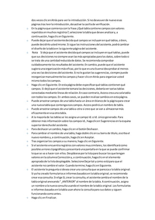 dos veces clic en Atrás para ver la introducción. Si no desea ver de nuevo esas 
páginas tras leer la introducción, desactive la casilla de verificación. 
En la página que comienza con la frase ¿Qué tabla contiene campos con valores 
repetidos en muchos registros?, seleccione la tabla que desee analizar y, a 
continuación, haga clic en Siguiente. 
Puede dejar que el asistente decida qué campos se incluyen en qué tablas, o bien, 
puede decidirlo usted mismo. Si sigue las instrucciones del asistente, podrá cambiar 
el diseño de la tabla en la siguiente página del asistente. 
Nota Si deja que el asistente decida qué campos se incluyen en qué tablas, puede 
que sus decisiones no siempre sean las más apropiadas para los datos, sobre todo si 
se trata de una cantidad reducida de datos. Se recomienda comprobar 
cuidadosamente los resultados del asistente. En cambio, puede que el asistente 
sugiera una organización más eficaz, por lo que es una buena idea probar al menos 
una vez las decisiones del asistente. Si no le gustan las sugerencias, siempre puede 
reorganizar manualmente los campos y hacer clic en Atrás para organizar usted 
mismo todos los campos. 
Haga clic en Siguiente. En esta página debe especificar qué tablas contienen qué 
campos. Si dejó que el asistente tomara las decisiones, debería ver varias tablas 
conectadas mediante líneas de relación. En caso contrario, Access crea una sola tabla 
con todos los campos. En ambos casos, se pueden realizar cambios en esta página. 
Puede arrastrar campos de una tabla hasta un área en blanco de la página para crear 
una nueva tabla que contenga esos campos. Access pedirá un nombre de tabla. 
Puede arrastrar campos de una tabla a otra si cree que se van a almacenar más 
eficazmente en esa otra tabla. 
A la mayoría de las tablas se les asigna un campo Id. o Id. único generado. Para 
obtener más información sobre los campos Id., haga clic en Sugerencias en la esquina 
superior derecha del asistente. 
Para deshacer un cambio, haga clic en el botón Deshacer. 
Para cambiar el nombre de una tabla, haga doble clic en su barra de título, escriba el 
nuevo nombre y, a continuación, haga clic en Aceptar. 
Tras organizar los campos a su manera, haga clic en Siguiente. 
Si el asistente encuentra registros con valores muy similares, los identificará como 
posibles errores tipográficos y presentará una pantalla en la que se puede confirmar 
lo que se va a hacer con ellos. Desplácese por la lista para buscar los que tengan 
valores en la columna Corrección y, a continuación, haga clic en el elemento 
apropiado de la lista desplegable. Seleccione Dejar tal y como está para que el 
asistente no cambie el valor. Cuando termine, haga clic en Siguiente. 
El asistente le pregunta si desea crear una consulta que se parezca a la tabla original. 
Si ya ha creado formularios e informes basados en la tabla original, se recomienda 
crear esa consulta. Si elige Sí, crear la consulta, el asistente cambia el nombre de la 
tabla original anexando "_ANTERIOR" al nombre de la tabla. A continuación, asigna 
un nombre a la nueva consulta usando el nombre de la tabla original. Los formularios 
e informes basados en la tabla usan ahora la consulta para sus datos y siguen 
funcionando como antes. 
Haga clic en Finalizar. 
 