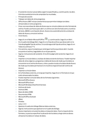 El asistente crea las nuevas tablas según lo especificado y, a continuación, las abre. 
Ciérrelas cuando termine de comprobar los resultados. 
Principio de sección 
Trabajar con datos de otros programas 
Office Access 2007 incluye características que permiten trabajar con datos 
almacenados en otros programas. 
Crear una nueva base de datos de Access que se vincule a datos con otro formato de 
archivo Puede usar Access para abrir un archivo con otro formato como un archivo 
de texto, dBASE o una hoja de cálculo. Access crea automáticamente una base de 
datos de Access y vincula el archivo. 
Inicie Access. 
Haga clic en el Botón Microsoft Office y, a continuación, haga clic en Abrir. 
En el cuadro de diálogo Abrir, haga clic en el tipo de archivo que desee abrir en la 
lista desplegable Tipo de archivo. Si no está seguro del tipo de archivo, haga clic en 
Todos los archivos (*.*). 
Si es preciso, vaya a la carpeta que contenga el archivo que desee abrir. Cuando 
encuentre el archivo, haga doble clic en él para abrirlo. 
Siga las instrucciones del asistente. En la última página del asistente, haga clic en 
Finalizar. 
Importar o vincular datos a una base de datos existente de Access Puede importar 
datos de otros orígenes y programas a tablas de Access de modo que los datos se 
encuentren en el archivo de Access, o bien, puede vincular a los datos desde Access 
de modo que los datos permanecen en el archivo original (fuera del archivo de 
Access). 
Importar o vincular datos 
En la ficha Datos externos, en el grupo Importar, haga clic en el formato en el que 
estén almacenados los datos. 
Puede importar o vincular datos de los formatos siguientes: 
Microsoft Office Access 
Microsoft Office Excel 
Microsoft Windows SharePoint Services 
Archivos de texto 
Archivos XML 
Bases de datos ODBC 
Documentos HTML 
Microsoft Office Outlook 
dBase 
Paradox 
Lotus 1-2-3 
Aparece el cuadro de diálogo Obtener datos externos. 
Siga las instrucciones que aparecen en el cuadro de diálogo. 
Access importará o vinculará los datos a la base de datos. Para la mayoría de los 
formatos, es preciso especificar la ubicación de los datos y elegir cómo se desea 
almacenar los datos en la base de datos. 
 