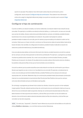 opción en cascada. Para obtener más información sobre el tipo de combinación y cómo 
configurarlo, vea la sección Configurar el tipo de combinación. Para obtener más información 
sobre cómo exigir la integridad referencial y elegir una opción en cascada, vea la sección Exigir 
integridad referencial. 
Configurar el tipo de combinación 
Cuando se define una relación de tabla, los hechos referentes a la relación determinan el diseño de las 
consultas. Por ejemplo, si se define una relación entre dos tablas y, a continuación, se crea una consulta 
que use las dos tablas, Access selecciona automáticamente los campos coincidentes predeterminados 
basándose en los campos especificados en la relación. Se pueden reemplazar los valores 
predeterminados iniciales en la consulta, pero los valores proporcionados por la relación suelen ser los 
correctos. Dado que va a hacer coincidir y combinar con frecuencia los datos de varias tablas hasta de las 
bases de datos más sencillas, la configuración de valores predeterminados mediante la creación de 
relaciones puede ahorrarle tiempo y resultarle beneficiosa. 
Una consulta de varias tablas combina la información de más de una tabla haciendo coincidir los valores 
de los campos comunes. Esta operación se denomina combinación. Por ejemplo, supongamos que desea 
mostrar los pedidos de los clientes. Va a crear una consulta que combine la tabla Clientes y la tabla 
Pedidos por el campo Id. de cliente. El resultado de la consulta contiene información sobre los clientes y 
los pedidos sólo para las filas en las que se ha encontrado una coincidencia. 
Uno de los valores que se puede especificar para cada relación es el tipo de combinación, que indica a 
Access qué registros se van a incluir en el resultado de una consulta. Por ejemplo, consideremos d e 
nuevo una consulta que combine la tabla Clientes y la tabla Pedidos por los campos comunes que 
representan el Id. de cliente. Mediante el tipo de combinación predeterminado (denominado combinación 
interna), la consulta devolverá únicamente las filas Cliente y las filas Pedido en las que los campos 
comunes (denominados campos combinados) sean iguales. 
Sin embargo, supongamos que desea incluir a todos los clientes, incluso los que aún no han realizado 
ningún pedido. Para ello, deberá cambiar el tipo de combinación de una combinación interna a lo que se 
denomina una combinación externa izquierda. Este tipo de combinación devuelve todas las filas de la 
tabla situada en el lado izquierdo de la relación y sólo las filas que coinciden con las de la tabla a la 
derecha. Una combinación externa derecha devuelve todas las filas de la derecha y sólo las filas que 
coinciden con las de la izquierda. 
NOTA En este caso, "izquierda" y "derecha" hacen referencia a la posición de las tablas en el cuadro de 
diálogo Modificar relaciones y no en la ficha de documentos Relaciones. 
 