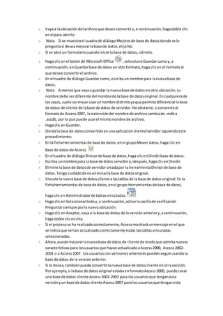 Vaya a la ubicación del archivo que desee convertir y, a continuación, haga doble clic 
en él para abrirlo. 
Nota Si se muestra el cuadro de diálogo Mejoras de base de datos donde se le 
pregunta si desea mejorar la base de datos, elija No. 
Si se abre un formulario cuando inicie la base de datos, ciérrelo. 
Haga clic en el botón de Microsoft Office , seleccione Guardar como y, a 
continuación, en Guardar base de datos en otro formato, haga clic en el formato al 
que desee convertir el archivo. 
En el cuadro de diálogo Guardar como, escriba un nombre para la nueva base de 
datos. 
Nota A menos que vaya a guardar la nueva base de datos en otra ubicación, su 
nombre debe ser diferente del nombre de la base de datos original. En cualquiera de 
los casos, suele ser mejor usar un nombre distinto ya que permite diferenciar la base 
de datos de cliente de la base de datos de servidor. No obstante, si convierte al 
formato de Access 2007, la extensión del nombre de archivo cambia de .mdb a 
.accdb, por lo que puede usar el mismo nombre de archivo. 
Haga clic en Guardar. 
Divida la base de datos convertida en una aplicación cliente/servidor siguiendo este 
procedimiento: 
En la ficha Herramientas de base de datos, en el grupo Mover datos, haga clic en 
Base de datos de Access. 
En el cuadro de diálogo Divisor de base de datos, haga clic en Dividir base de datos. 
Escriba un nombre para la base de datos servidor y, después, haga clic en Dividir. 
Elimine la base de datos de servidor creada por la herramienta Divisor de base de 
datos. Tenga cuidado de no eliminar la base de datos original. 
Vincule la nueva base de datos cliente a las tablas de la base de datos original: En la 
ficha Herramientas de base de datos, en el grupo Herramientas de base de datos, 
haga clic en Administrador de tablas vinculadas. 
Haga clic en Seleccionar todo y, a continuación, active la casilla de verificación 
Preguntar siempre por la nueva ubicación. 
Haga clic en Aceptar, vaya a la base de datos de la versión anterior y, a continuación, 
haga doble clic en ella. 
Si el proceso se ha realizado correctamente, Access mostrará un mensaje en el que 
se indica que se han actualizado correctamente todas las tablas vinculadas 
seleccionadas. 
Ahora, puede mejorar la nueva base de datos de cliente de modo que admita nuevas 
características para los usuarios que hayan actualizado a Access 2000, Access 2002- 
2003 o a Access 2007. Los usuarios con versiones anteriores pueden seguir usando la 
base de datos de la versión anterior. 
Si lo desea, también puede convertir la nueva base de datos cliente en otra versión. 
Por ejemplo, si la base de datos original estaba en formato Access 2000, puede crear 
una base de datos cliente Access 2002-2003 para los usuarios que tengan esta 
versión y un base de datos cliente Access 2007 para los usuarios que tengan esta 
 