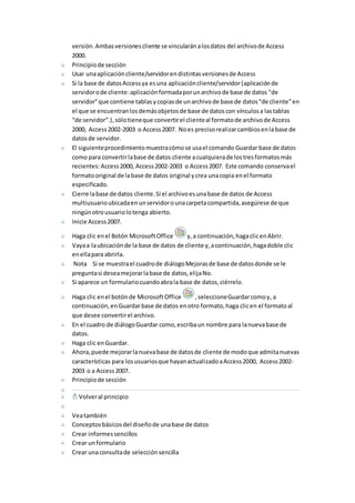 versión. Ambas versiones cliente se vincularán a los datos del archivo de Access 
2000. 
Principio de sección 
Usar una aplicación cliente/servidor en distintas versiones de Access 
Si la base de datos Access ya es una aplicación cliente/servidor (aplicación de 
servidor o de cliente: aplicación formada por un archivo de base de datos "de 
servidor" que contiene tablas y copias de un archivo de base de datos "de cliente" en 
el que se encuentran los demás objetos de base de datos con vínculos a las tablas 
“de servidor”.), sólo tiene que convertir el cliente al formato de archivo de Access 
2000, Access 2002-2003 o Access 2007. No es preciso realizar cambios en la base de 
datos de servidor. 
El siguiente procedimiento muestra cómo se usa el comando Guardar base de datos 
como para convertir la base de datos cliente a cualquiera de los tres formatos más 
recientes: Access 2000, Access 2002-2003 o Access 2007. Este comando conserva el 
formato original de la base de datos original y crea una copia en el formato 
especificado. 
Cierre la base de datos cliente. Si el archivo es una base de datos de Access 
multiusuario ubicada en un servidor o una carpeta compartida, asegúrese de que 
ningún otro usuario lo tenga abierto. 
Inicie Access 2007. 
Haga clic en el Botón Microsoft Office y, a continuación, haga clic en Abrir. 
Vaya a la ubicación de la base de datos de cliente y, a continuación, haga doble clic 
en ella para abrirla. 
Nota Si se muestra el cuadro de diálogo Mejoras de base de datos donde se le 
pregunta si desea mejorar la base de datos, elija No. 
Si aparece un formulario cuando abra la base de datos, ciérrelo. 
Haga clic en el botón de Microsoft Office , seleccione Guardar como y, a 
continuación, en Guardar base de datos en otro formato, haga clic en el formato al 
que desee convertir el archivo. 
En el cuadro de diálogo Guardar como, escriba un nombre para la nueva base de 
datos. 
Haga clic en Guardar. 
Ahora, puede mejorar la nueva base de datos de cliente de modo que admita nuevas 
características para los usuarios que hayan actualizado a Access 2000, Access 2002- 
2003 o a Access 2007. 
Principio de sección 
Volver al principio 
Vea también 
Conceptos básicos del diseño de una base de datos 
Crear informes sencillos 
Crear un formulario 
Crear una consulta de selección sencilla 
 