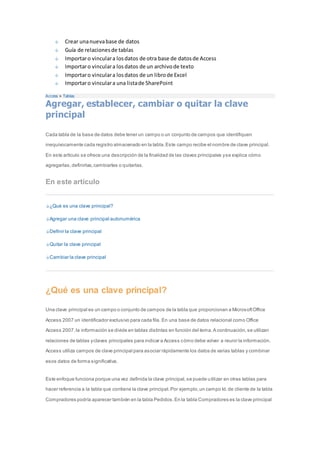 Crear una nueva base de datos 
Guía de relaciones de tablas 
Importar o vincular a los datos de otra base de datos de Access 
Importar o vincular a los datos de un archivo de texto 
Importar o vincular a los datos de un libro de Excel 
Importar o vincular a una lista de SharePoint 
Access > Tablas 
Agregar, establecer, cambiar o quitar la clave 
principal 
Cada tabla de la base de datos debe tener un campo o un conjunto de campos que identifiquen 
inequívocamente cada registro almacenado en la tabla. Este campo recibe el nombre de clave principal. 
En este artículo se ofrece una descripción de la finalidad de las claves principales y se explica cómo 
agregarlas, definirlas, cambiarlas o quitarlas. 
En este artículo 
¿Qué es una clave principal? 
Agregar una clave principal autonumérica 
Definir la clave principal 
Quitar la clave principal 
Cambiar la clave principal 
¿Qué es una clave principal? 
Una clave principal es un campo o conjunto de campos de la tabla que proporcionan a Microsoft Office 
Access 2007 un identificador exclusivo para cada fila. En una base de datos relacional como Office 
Access 2007, la información se divide en tablas distintas en función del tema. A continuación, se utilizan 
relaciones de tablas y claves principales para indicar a Access cómo debe volver a reunir la información. 
Access utiliza campos de clave principal para asociar rápidamente los datos de varias tablas y combinar 
esos datos de forma significativa. 
Este enfoque funciona porque una vez definida la clave principal, se puede utilizar en otras tablas para 
hacer referencia a la tabla que contiene la clave principal. Por ejemplo, un campo Id. de cliente de la tabla 
Compradores podría aparecer también en la tabla Pedidos. En la tabla Compradores es la clave principal 
 