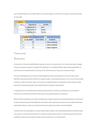 y en la tabla Pedidos es una clave externa. Una clave externa, en términos simples, es la clave principal 
de otra tabla. 
Clave principal 
Clave externa 
A menudo, un número de identificación exclusivo, como un número de Id. o un número de serie o código, 
sirve como clave principal en una tabla. Por ejemplo, en una tabla Clientes, cada cliente podría tener un 
número de Id. de cliente distinto. El campo Id. de cliente sería, en ese caso, la clave principal. 
Un buen candidato para una clave principal debe tener varias características. En primer lugar, debe 
identificar inequívocamente cada fila. En segundo lugar, nunca debe estar vacío ni ser nulo (siempre debe 
contener un valor). En tercer lugar, casi nunca (o, preferiblemente, nunca) debe cambiar. Access utiliza 
campos de clave principal para reunir rápidamente los datos de varias tablas. 
Un ejemplo de una mala elección de clave principal sería un nombre o una dirección, ya que tanto el 
nombre como la dirección contienen información que puede cambiar con el tiempo. 
Siempre debe especificar una clave principal para una tabla. Access crea automáticamente un índice para 
la clave principal, que permite agilizar las consultas y otras operaciones. Access comprueba también que 
cada registro tiene un valor en el campo de clave principal y que éste es siempre distinto. 
Cuando crea una nueva tabla en la vista Hoja de datos, Access crea automáticamente una clave principal 
y le asigna un nombre de campo de "Id." y el tipo de datos Autonumérico. El campo está oculto de forma 
predeterminada en la vista Hoja de datos, pero se puede ver en la vista Diseño. 
 
