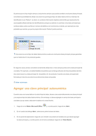 Si piensa que no hay ningún campo o conjunto de campos que pueda constituir una buena clave principal, 
considere la posibilidad de utilizar una columna que tenga el tipo de datos Autonumér ico. Este tipo de 
identificador no es "fáctico", es decir, no contiene información objetiva sobre la fila que representa. Es 
aconsejable utilizar este tipo de identificadores porque sus valores no cambian. Una clave principal que 
contiene datos sobre una fila (un número de teléfono o el nombre de un cliente, por ejemplo) es más 
probable que cambie, ya que la propia información "fáctica" podría cambiar. 
Una columna con el tipo de datos Autonumérico suele ser una buena clave principal, porque garantiza 
que no habrá dos Id. de producto iguales. 
En algunos casos, tal vez considere conveniente utilizar dos o más campos juntos como clave principal de 
una tabla. Por ejemplo, una tabla Detalles de pedidos que contenga artículos de línea de pedidos tendría 
dos columnas en su clave principal: Id. de pedido e Id. de producto. Cuando una clave principal está 
formada por más de una columna se denomina clave compuesta. 
Volver al principio 
Agregar una clave principal autonumérica 
Cuando crea una nueva tabla en la vista Hoja de datos, Access crea automáticamente una clave principal 
y le asigna el tipo de datos Autonumérico. Sin embargo, si desea agregar un campo de clave principal a 
una tabla que ya existe, debe abrir la tabla en la vista Diseño. 
1. Haga clic en el Botón Microsoft Office y, a continuación, haga clic en Abrir. 
2. En el cuadro de diálogo Abrir, seleccione y abra la base de datos. 
3. En el panel de exploración, haga clic con el botón secundario en la tabla a la que desee agregar 
la clave principal y, a continuación, en el menú contextual, haga clic en Vista Diseño. 
 