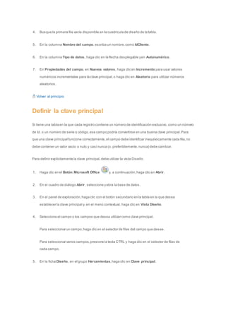 4. Busque la primera fila vacía disponible en la cuadrícula de diseño de la tabla. 
5. En la columna Nombre del campo, escriba un nombre, como IdCliente. 
6. En la columna Tipo de datos, haga clic en la flecha desplegable y en Autonumérico. 
7. En Propiedades del campo, en Nuevos valores, haga clic en Incremento para usar valores 
numéricos incrementales para la clave principal, o haga clic en Aleatorio para utilizar números 
aleatorios. 
Volver al principio 
Definir la clave principal 
Si tiene una tabla en la que cada registro contiene un número de identificación exclusivo, como un número 
de Id. o un número de serie o código, ese campo podría convertirse en una buena clave principal. Para 
que una clave principal funcione correctamente, el campo debe identificar inequívocamente cada fila, no 
debe contener un valor vacío o nulo y casi nunca (o, preferiblemente, nunca) debe cambiar. 
Para definir explícitamente la clave principal, debe utilizar la vista Diseño. 
1. Haga clic en el Botón Microsoft Office y, a continuación, haga clic en Abrir. 
2. En el cuadro de diálogo Abrir, seleccione y abra la base de datos. 
3. En el panel de exploración, haga clic con el botón secundario en la tabla en la que desea 
establecer la clave principal y, en el menú contextual, haga clic en Vista Diseño. 
4. Seleccione el campo o los campos que desea utilizar como clave principal. 
Para seleccionar un campo, haga clic en el selector de filas del campo que desee. 
Para seleccionar varios campos, presione la tecla CTRL y haga clic en el selector de filas de 
cada campo. 
5. En la ficha Diseño, en el grupo Herramientas, haga clic en Clave principal. 
 