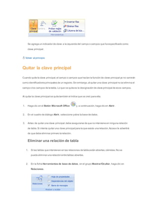 Se agrega un indicador de clave a la izquierda del campo o campos que ha especificado como 
clave principal. 
Volver al principio 
Quitar la clave principal 
Cuando quite la clave principal, el campo o campos que hacían la función de clave principal ya no servirán 
como identificadores principales de un registro. Sin embargo, al quitar una clave principal no se elimina el 
campo o los campos de la tabla. Lo que se quita es la designación de clave principal de esos campos. 
Al quitar la clave principal se quita también el índice que se creó para ella. 
1. Haga clic en el Botón Microsoft Office y, a continuación, haga clic en Abrir. 
2. En el cuadro de diálogo Abrir, seleccione y abra la base de datos. 
3. Antes de quitar una clave principal, debe asegurarse de que no interviene en ninguna relación 
de tabla. Si intenta quitar una clave principal para la que existe una relación, Access le advertirá 
de que debe eliminar primero la relación. 
Eliminar una relación de tabla 
1. Si las tablas que intervienen en las relaciones de tabla están abiertas, ciérrelas. No se 
puede eliminar una relación entre tablas abiertas. 
2. En la ficha Herramientas de base de datos, en el grupo Mostrar/Ocultar, haga clic en 
Relaciones. 
 
