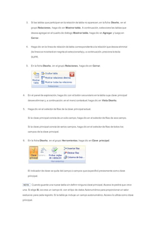 3. Si las tablas que participan en la relación de tabla no aparecen, en la ficha Diseño, en el 
grupo Relaciones, haga clic en Mostrar tabla. A continuación, seleccione las tablas que 
desea agregar en el cuadro de diálogo Mostrar tabla, haga clic en Agregar y luego en 
Cerrar. 
4. Haga clic en la línea de relación de tabla correspondiente a la relación que desea eliminar 
(la línea se mostrará en negrita al seleccionarla) y, a continuación, presione la tecla 
SUPR. 
5. En la ficha Diseño, en el grupo Relaciones, haga clic en Cerrar. 
4. En el panel de exploración, haga clic con el botón secundario en la tabla cuya clave principal 
desee eliminar y, a continuación, en el menú contextual, haga clic en Vista Diseño. 
5. Haga clic en el selector de filas de la clave principal actual. 
Si la clave principal consta de un solo campo, haga clic en el selector de filas de ese campo. 
Si la clave principal consta de varios campos, haga clic en el selector de filas de todos los 
campos de la clave principal. 
6. En la ficha Diseño, en el grupo Herramientas, haga clic en Clave principal. 
El indicador de clave se quita del campo o campos que especificó previamente como clave 
principal. 
NOTA Cuando guarde una nueva tabla sin definir ninguna clave principal, Access le pedirá que cre e 
una. Si elige Sí, se crea un campo Id. con el tipo de datos Autonumérico para proporcionar un valor 
exclusivo para cada registro. Si la tabla ya incluye un campo autonumérico, Access lo utiliza como clave 
principal. 
 