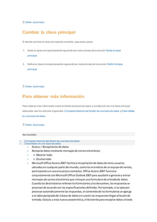 Volver al principio 
Cambiar la clave principal 
Si decide cambiar la clave principal de una tabla, siga estos pasos: 
1. Quite la clave principal existente siguiendo las instrucciones de la sección Quitar la clave 
principal. 
2. Defina la clave principal existente siguiendo las instrucciones de la sección Definir la clave 
principal. 
Volver al principio 
Para obtener más información 
Para obtener más información sobre el diseño de bases de datos y la selección de una clave principal 
adecuada, vea los artículos siguientes: Conceptos básicos del diseño de una base de datos y Crear tablas 
en una base de datos. 
Volver al principio 
Vea también 
Conceptos básicos del diseño de una base de datos 
Crear tablas en una base de datos 
Access > Recopilación de datos 
Recopilar datos mediante mensajes de correo electrónico 
Mostrar todo 
Ocultar todo 
Microsoft Office Access 2007 facilita la recopilación de datos de otros usuarios 
ubicados en cualquier parte del mundo, como los miembros de un equipo de ventas, 
participantes en una encuesta o contactos. Office Access 2007 funciona 
conjuntamente con Microsoft Office Outlook 2007 para ayudarle a generar y enviar 
mensajes de correo electrónico que incluyan una formulario de entrada de datos. 
Cuando los destinatarios rellenan los formularios y los devuelven, las respuestas se 
procesan de acuerdo con las especificaciones definidas. Por ejemplo, si se opta por 
procesar automáticamente las respuestas, el contenido de los formularios se agrega 
a la tabla apropiada de la base de datos en cuanto las respuestas llegan al buzón de 
entrada. Gracias a esta nueva característica, el Asistente para recopilar datos a través 
 