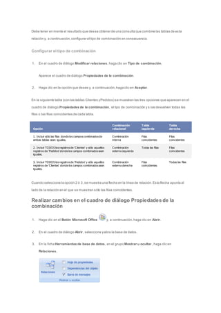 Debe tener en mente el resultado que desea obtener de una consulta que combine las tablas de esta 
relación y, a continuación, configurar el tipo de combinación en consecuencia. 
Configurar el tipo de combinación 
1. En el cuadro de diálogo Modificar relaciones, haga clic en Tipo de combinación. 
Aparece el cuadro de diálogo Propiedades de la combinación. 
2. Haga clic en la opción que desee y, a continuación, haga clic en Aceptar. 
En la siguiente tabla (con las tablas Clientes y Pedidos) se muestran las tres opciones que aparecen en el 
cuadro de diálogo Propiedades de la combinación, el tipo de combinación y si se devuelven todas las 
filas o las filas coincidentes de cada tabla. 
Opción 
Combinación 
relacional 
Tabla 
izquierda 
Tabla 
derecha 
1. Incluir sólo las filas donde los campos combinados de 
ambas tablas sean iguales. 
Combinación 
interna 
Filas 
coincidentes 
Filas 
coincidentes 
2. Incluir TODOS los registros de 'Clientes' y sólo aquellos 
registros de 'Pedidos' donde los campos combinados sean 
iguales. 
Combinación 
externa izquierda 
Todas las filas Filas 
coincidentes 
3. Incluir TODOS los registros de 'Pedidos' y sólo aquellos 
registros de 'Clientes' donde los campos combinados sean 
iguales. 
Combinación 
externa derecha 
Filas 
coincidentes 
Todas las filas 
Cuando selecciona la opción 2 ó 3, se muestra una flecha en la línea de relación. Esta flecha apunta al 
lado de la relación en el que se muestran sólo las filas coincidentes. 
Realizar cambios en el cuadro de diálogo Propiedades de la 
combinación 
1. Haga clic en el Botón Microsoft Office y, a continuación, haga clic en Abrir. 
2. En el cuadro de diálogo Abrir, seleccione y abra la base de datos. 
3. En la ficha Herramientas de base de datos, en el grupo Mostrar u ocultar, haga clic en 
Relaciones. 
 