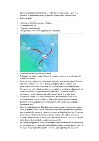 de mensajes de correo electrónico, se podrá ahorrar mucho tiempo que, de lo 
contrario, se dedicaría a escribir los datos en nombre de los demás usuarios. 
En este artículo 
Cuándo se utiliza la recopilación de datos 
Antes de comenzar 
Trabajar con el asistente 
Después de enviar el mensaje de correo electrónico 
Cuándo se utiliza la recopilación de datos 
En la siguiente lista se recogen algunos de los casos en los que se puede usar esta 
nueva característica. 
Encuesta Desea realizar una encuesta y compilar los resultados en Access. Primero, 
va a crear en Access una base de datos que tenga las tablas necesarias para 
almacenar los resultados. A continuación, va a usar el asistente para generar un 
formulario que incluya las preguntas (que se presentan como campos) y enviarlo por 
correo electrónico a los participantes de la encuesta. Las respuestas de los 
participantes van directamente a la tabla especificada de la base de datos. 
Informes de estado Ya sean los últimos niveles de inventario o información 
actualizada sobre asuntos pendientes, su equipo puede enviarle a intervalos 
periódicos mensajes de correo electrónico con la información actualizada para 
mantenerle al día. 
Administración de eventos Cuando organiza un evento, como una conferencia o un 
curso, puede enviar uno o varios formularios como mensajes de correo electrónico 
para recopilar información de contacto, preferencias de viaje y hotel, etc. Si opta por 
procesar automáticamente las respuestas, los participantes podrán cambiar sus 
preferencias en cualquier momento sin tener que notificárselo, y dispondrá siempre 
de los datos más actualizados para tomar una decisión. 
Para que pueda generar y enviar fácilmente el formulario de entrada de datos como 
un mensaje de correo electrónico, utilice el Asistente para recopilar datos a través de 
mensajes de correo electrónico a fin de llevar a cabo los principales pasos del 
 