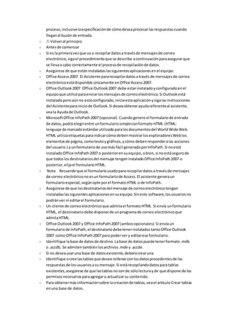 proceso, inclusive la especificación de cómo desea procesar las respuestas cuando 
llegan al buzón de entrada. 
Volver al principio 
Antes de comenzar 
Si es la primera vez que va a recopilar datos a través de mensajes de correo 
electrónico, siga el procedimiento que se describe a continuación para asegurar que 
se lleva a cabo correctamente el proceso de recopilación de datos. 
Asegúrese de que están instaladas las siguientes aplicaciones en el equipo: 
Office Access 2007 El Asistente para recopilar datos a través de mensajes de correo 
electrónico está disponible únicamente en Office Access 2007. 
Office Outlook 2007 Office Outlook 2007 debe estar instalado y configurado en el 
equipo que utilice para enviar los mensajes de correo electrónico. Si Outlook está 
instalado pero aún no está configurado, inicie esta aplicación y siga las instrucciones 
del Asistente para inicio de Outlook. Si desea obtener ayuda referente al asistente, 
vea la Ayuda de Outlook. 
Microsoft Office InfoPath 2007 (opcional) Cuando genere el formulario de entrada 
de datos, podrá elegir entre un formulario simple con formato HTML (HTML: 
lenguaje de marcado estándar utilizado para los documentos del World Wide Web. 
HTML utiliza etiquetas para indicar cómo deben mostrar los exploradores Web los 
elementos de página, como texto y gráficos, y cómo deben responder a las acciones 
del usuario.) y un formulario de uso más fácil generado por InfoPath. Si no está 
instalado Office InfoPath 2007 o posterior en su equipo, o bien, si no está seguro de 
que todos los destinatarios del mensaje tengan instalado Office InfoPath 2007 o 
posterior, elija el formulario HTML. 
Nota Recuerde que el formulario usado para recopilar datos a través de mensajes 
de correo electrónico no es un formulario de Access. El asistente genera un 
formulario especial, según opte por el formato HTML o de InfoPath. 
Asegúrese de que los destinatarios del mensaje de correo electrónico tengan 
instaladas las siguientes aplicaciones en su equipo. Sin este software, los usuarios no 
podrán ver ni editar el formulario. 
Un cliente de correo electrónico que admita el formato HTML Si envía un formulario 
HTML, el destinatario debe disponer de un programa de correo electrónico que 
admita HTML. 
Office Outlook 2007 y Office InfoPath 2007 (ambos opcionales) Si envía un 
formulario de InfoPath, el destinatario debe tener instalados tanto Office Outlook 
2007 como Office InfoPath 2007 para poder ver y editar ese formulario. 
Identifique la base de datos de destino. La base de datos puede tener formato .mdb 
o .accdb. Se admiten también los archivos .mde y .accde. 
Si no desea usar una base de datos existente, deberá crear una. 
Identifique o cree las tablas que desee rellenar con los datos procedentes de las 
respuestas de los usuarios a su mensaje. Si está recopilando datos para tablas 
existentes, asegúrese de que las tablas no son de sólo lectura y de que dispone de los 
permisos necesarios para agregar o actualizar su contenido. 
Para obtener más información sobre la creación de tablas, vea el artículo Crear tablas 
en una base de datos. 
 
