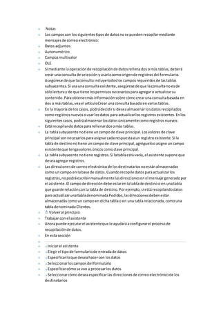 Notas 
Los campos con los siguientes tipos de datos no se pueden recopilar mediante 
mensajes de correo electrónico: 
Datos adjuntos 
Autonumérico 
Campos multivalor 
OLE 
Si mediante la operación de recopilación de datos rellena dos o más tablas, deberá 
crear una consulta de selección y usarla como origen de registros del formulario. 
Asegúrese de que la consulta incluye todos los campos requeridos de las tablas 
subyacentes. Si usa una consulta existente, asegúrese de que la consulta no es de 
sólo lectura y de que tiene los permisos necesarios para agregar o actualizar su 
contenido. Para obtener más información sobre cómo crear una consulta basada en 
dos o más tablas, vea el artículoCrear una consulta basada en varias tablas. 
En la mayoría de los casos, podrá decidir si desea almacenar los datos recopilados 
como registros nuevos o usar los datos para actualizar los registros existentes. En los 
siguientes casos, podrá almacenar los datos únicamente como registros nuevos: 
Está recopilando datos para rellenar dos o más tablas. 
La tabla subyacente no tiene un campo de clave principal. Los valores de clave 
principal son necesarios para asignar cada respuesta a un registro existente. Si la 
tabla de destino no tiene un campo de clave principal, agréguelo o asigne un campo 
existente que tenga valores únicos como clave principal. 
La tabla subyacente no tiene registros. Si la tabla está vacía, el asistente supone que 
desea agregar registros. 
Las direcciones de correo electrónico de los destinatarios no están almacenadas 
como un campo en la base de datos. Cuando recopile datos para actualizar los 
registros, no podrá escribir manualmente las direcciones en el mensaje generado por 
el asistente. El campo de dirección debe estar en la tabla de destino o en una tabla 
que guarde relación con la tabla de destino. Por ejemplo, si está recopilando datos 
para actualizar una tabla denominada Pedidos, las direcciones deben estar 
almacenadas como un campo en dicha tabla o en una tabla relacionada, como una 
tabla denominada Clientes. 
Volver al principio 
Trabajar con el asistente 
Ahora puede ejecutar el asistente que le ayudará a configurar el proceso de 
recopilación de datos. 
En esta sección 
Iniciar el asistente 
Elegir el tipo de formulario de entrada de datos 
Especificar lo que desea hacer con los datos 
Seleccionar los campos del formulario 
Especificar cómo se van a procesar los datos 
Seleccionar cómo desea especificar las direcciones de correo electrónico de los 
destinatarios 
 