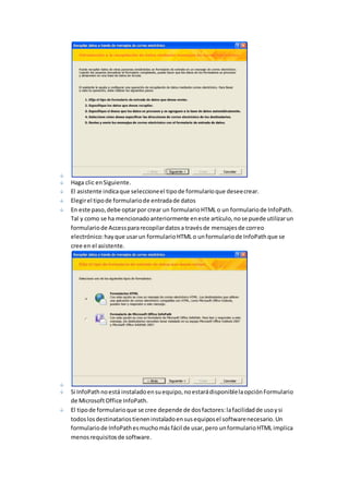 Haga clic en Siguiente. 
El asistente indica que seleccione el tipo de formulario que desee crear. 
Elegir el tipo de formulario de entrada de datos 
En este paso, debe optar por crear un formulario HTML o un formulario de InfoPath. 
Tal y como se ha mencionado anteriormente en este artículo, no se puede utilizar un 
formulario de Access para recopilar datos a través de mensajes de correo 
electrónico: hay que usar un formulario HTML o un formulario de InfoPath que se 
cree en el asistente. 
Si InfoPath no está instalado en su equipo, no estará disponible la opción Formulario 
de Microsoft Office InfoPath. 
El tipo de formulario que se cree depende de dos factores: la facilidad de uso y si 
todos los destinatarios tienen instalado en sus equipos el software necesario. Un 
formulario de InfoPath es mucho más fácil de usar, pero un formulario HTML implica 
menos requisitos de software. 
 