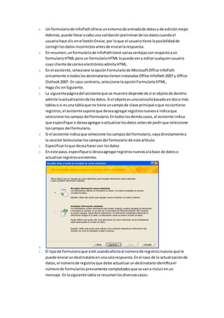 Un formulario de InfoPath ofrece un entorno de entrada de datos y de edición mejor. 
Además, puede llevar a cabo una validación preliminar de los datos cuando el 
usuario hace clic en el botón Enviar, por lo que el usuario tiene la posibilidad de 
corregir los datos incorrectos antes de enviar la respuesta. 
En resumen, un formulario de InfoPath tiene varias ventajas con respecto a un 
formulario HTML pero un formulario HTML lo puede ver y editar cualquier usuario 
cuyo cliente de correo electrónico admita HTML. 
En el asistente, seleccione la opción Formulario de Microsoft Office InfoPath 
únicamente si todos los destinatarios tienen instalados Office InfoPath 2007 y Office 
Outlook 2007. En caso contrario, seleccione la opción Formulario HTML. 
Haga clic en Siguiente. 
La siguiente página del asistente que se muestre depende de si el objeto de destino 
admite la actualización de los datos. Si el objeto es una consulta basada en dos o más 
tablas o si es una tabla que no tiene un campo de clave principal o que no contiene 
registros, el asistente supone que desea agregar registros nuevos e indica que 
seleccione los campos del formulario. En todos los demás casos, el asistente indica 
que especifique si desea agregar o actualizar los datos antes de pedir que seleccione 
los campos del formulario. 
Si el asistente indica que seleccione los campos del formulario, vaya directamente a 
la sección Seleccionar los campos del formulario de este artículo. 
Especificar lo que desea hacer con los datos 
En este paso, especifique si desea agregar registros nuevos a la base de datos o 
actualizar registros existentes. 
El tipo de formulario que esté usando afecta al número de registros nuevos que le 
puede enviar un destinatario en una sola respuesta. En el caso de la actualización de 
datos, el número de registros que debe actualizar un destinatario identifica el 
número de formularios previamente completados que se van a incluir en un 
mensaje. En la siguiente tabla se resumen los diversos casos: 
 