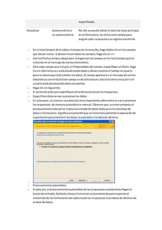 especificado. 
Actualizar Autonumérico o 
no autonumérico 
No. No se puede editar el valor de clave principal 
en el formulario. Se utiliza este campo para 
asignar cada respuesta a un registro existente. 
En la lista Campos de la tabla o Campos de la consulta, haga doble clic en los campos 
que desee incluir. Si desea incluir todos los campos, haga clic en >>. 
Use las flechas arriba y abajo para reorganizar los campos en la lista Campos que se 
incluirán en el mensaje de correo electrónico. 
Para cada campo que incluya, en Propiedades del campo, especifique un título. Haga 
clic en Sólo lectura si está actualizando datos y desea mostrar el campo al usuario 
pero no desea que éste cambie los datos. El campo aparece en el mensaje de correo 
electrónico con el título Este campo es de sólo lectura. Esta función es muy útil si el 
usuario está actualizando datos existentes. 
Haga clic en Siguiente. 
El asistente pide que especifique cómo desea procesar las respuestas. 
Especificar cómo se van a procesar los datos 
En este paso, va a tomar una decisión muy importante sobre cómo se van a procesar 
las respuestas: de manera automática o manual. Observe que, en este contexto, el 
procesamiento manual no implica la entrada de datos tediosa en la vista Hoja de 
datos o Formulario. Significa únicamente que se inicia manualmente la operación de 
exportación para transferir los datos recopilados a la tabla de destino. 
Procesamiento automático 
Si opta por el procesamiento automático de las respuestas cuando éstas llegan al 
buzón de entrada, Outlook y Access funcionan conjuntamente para exportar el 
contenido de los formularios de cada una de las respuestas a las tablas de destino de 
la base de datos. 
 