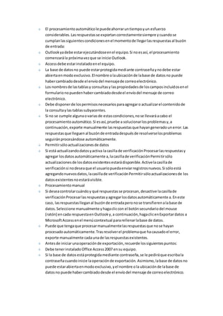El procesamiento automático le puede ahorrar un tiempo y un esfuerzo 
considerables. Las respuestas se exportan correctamente siempre y cuando se 
cumplan las siguientes condiciones en el momento de llegar las respuestas al buzón 
de entrada: 
Outlook ya debe estar ejecutándose en el equipo. Si no es así, el procesamiento 
comenzará la próxima vez que se inicie Outlook. 
Access debe estar instalado en el equipo. 
La base de datos no puede estar protegida mediante contraseña y no debe estar 
abierta en modo exclusivo. El nombre o la ubicación de la base de datos no puede 
haber cambiado desde el envío del mensaje de correo electrónico. 
Los nombres de las tablas y consultas y las propiedades de los campos incluidos en el 
formulario no pueden haber cambiado desde el envío del mensaje de correo 
electrónico. 
Debe disponer de los permisos necesarios para agregar o actualizar el contenido de 
la consulta y las tablas subyacentes. 
Si no se cumple alguna o varias de estas condiciones, no se llevará a cabo el 
procesamiento automático. Si es así, pruebe a solucionar los problemas y, a 
continuación, exporte manualmente las respuestas que hayan generado un error. Las 
respuestas que lleguen al buzón de entrada después de resolverse los problemas 
seguirán procesándose automáticamente. 
Permitir sólo actualizaciones de datos 
Si está actualizando datos y activa la casilla de verificación Procesar las respuestas y 
agregar los datos automáticamente a, la casilla de verificación Permitir sólo 
actualizaciones de los datos existentes estará disponible. Active la casilla de 
verificación si no desea que el usuario pueda enviar registros nuevos. Si sólo está 
agregando nuevos datos, la casilla de verificación Permitir sólo actualizaciones de los 
datos existentes no estará visible. 
Procesamiento manual 
Si desea controlar cuándo y qué respuestas se procesan, desactive la casilla de 
verificación Procesar las respuestas y agregar los datos automáticamente a. En este 
caso, las respuestas llegan al buzón de entrada pero no se transfieren a la base de 
datos. Seleccione manualmente y haga clic con el botón secundario del mouse 
(ratón) en cada respuesta en Outlook y, a continuación, haga clic en Exportar datos a 
Microsoft Access en el menú contextual para rellenar la base de datos. 
Puede que tenga que procesar manualmente las respuestas que no se hayan 
procesado automáticamente. Tras resolver el problema que ha causado el error, 
exporte manualmente cada una de las respuestas existentes. 
Antes de iniciar una operación de exportación, recuerde los siguientes puntos: 
Debe tener instalado Office Access 2007 en su equipo. 
Si la base de datos está protegida mediante contraseña, se le pedirá que escriba la 
contraseña cuando inicie la operación de exportación. Asimismo, la base de datos no 
puede estar abierta en modo exclusivo, y el nombre o la ubicación de la base de 
datos no puede haber cambiado desde el envío del mensaje de correo electrónico. 
 