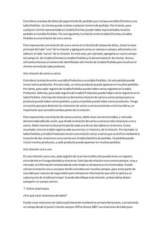 Considere una base de datos de seguimiento de pedidos que incluya una tabla Clientes y una 
tabla Pedidos. Un cliente puede realizar cualquier número de pedidos. Por lo tanto, para 
cualquier cliente representado en la tabla Clientes puede haber representados muchos 
pedidos en la tabla Pedidos. Por consiguiente, la relación entre la tabla Clientes y la tabla 
Pedidos es una relación de uno a varios. 
Para representar una relación de uno a varios en el diseño de la base de datos, tome la clave 
principal del lado "uno" de la relación y agréguela como un campo o campos adicionales a la 
tabla en el lado "varios" de la relación. En este caso, por ejemplo, agregaría un nuevo campo: 
(el campo Id. de la tabla Clientes) a la tabla Pedidos y le denominaría Id. de cliente. Access 
utilizaría entonces el número de identificador del cliente de la tabla Pedidos para localizar el 
cliente correcto de cada producto. 
Una relación de varios a varios 
Considere la relación entre una tabla Productos y una tabla Pedidos. Un solo pedido puede 
incluir varios productos. Por otro lado, un único producto puede aparecer en muchos pedidos. 
Por tanto, para cada registro de la tabla Pedidos puede haber varios registros en la tabla 
Productos. Además, para cada registro de la tabla Productos puede haber varios registros en la 
tabla Pedidos. Este tipo de relación se denomina relación de varios a varios porque para un 
producto puede haber varios pedidos, y para un pedido puede haber varios productos. Tenga 
en cuenta que para detectar las relaciones de varios a varios existentes entre las tabl as, es 
importante que considere ambas partes de la relación. 
Para representar una relación de varios a varios, debe crear una tercera tabla, a menudo 
denominada tabla de unión, que divide la relación de varios a varios en dos relaciones uno a 
varios. Debe insertar la clave principal de cada una de las dos tablas en la tercera. Como 
resultado, la tercera tabla registra cada ocurrencia, o instancia, de la relación. Por ejemplo, la 
tabla Pedidos y la tabla Productos tienen una relación varios a varios que se define mediante la 
creación de dos relaciones uno a varios con la tabla Detalles de pedidos. Un pedido puede 
incluir muchos productos, y cada producto puede aparecer en muchos pedidos. 
Una relación uno a uno 
En una relación uno a uno, cada registro de la primera tabla sólo puede tener un registro 
coincidente en la segunda tabla y viceversa. Este tipo de relación no es común porque, muy a 
menudo, la información relacionada de este modo se almacena en la misma tabla. Puede 
utilizar la relación uno a uno para dividir una tabla con muchos campos, para aislar parte de 
una tabla por razones de seguridad o para almacenar información que sólo se aplica a un 
subconjunto de la tabla principal. Cuando identifique esta relación, ambas tablas deben 
compartir un campo común. 
Volver al principio 
¿Por qué crear relaciones de tabla? 
Puede crear relaciones de tabla explícitamente mediante la ventana Relaciones, o arrastrando 
un campo desde el panel Lista de campos.Office Access 2007 usa relaciones de tabla para 
 