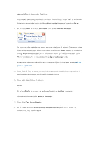 Aparece la ficha de documentos Relaciones. 
Si aún no ha definido ninguna relación y ésta es la primera vez que abre la ficha de documentos 
Relaciones, aparecerá el cuadro de diálogo Mostrar tabla. Si aparece, haga clic en Cerrar. 
4. En la ficha Diseño, en el grupo Relaciones, haga clic en Todas las relaciones. 
Se muestran todas las tablas que tengan relaciones y las líneas de relación. Observe que no se 
muestran las tablas ocultas (tablas con la casilla de verificación Oculto activada en el cuadro de 
diálogo Propiedades de la tabla) ni sus relaciones, a menos que esté seleccionada la opción 
Mostrar objetos ocultos en el cuadro de diálogo Opciones de exploración. 
Para obtener más información sobre la opción Mostrar objetos ocultos, vea el artículo Guía del 
panel de exploración. 
5. Haga clic en la línea de relación correspondiente a la relación que desee cambiar. La línea de 
relación aparece con mayor grosor cuando está seleccionada. 
6. Haga doble clic en la línea de relación. 
O bien, 
En la ficha Diseño, en el grupo Herramientas, haga clic en Modificar relaciones. 
Aparece el cuadro de diálogo Modificar relaciones. 
7. Haga clic en Tipo de combinación. 
8. En el cuadro de diálogo Propiedades de la combinación, haga clic en una opción y, a 
continuación, haga clic en Aceptar. 
 
