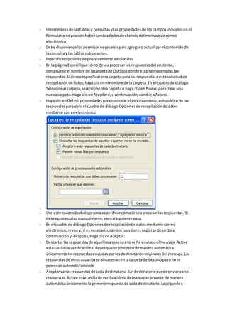 Los nombres de las tablas y consultas y las propiedades de los campos incluidos en el 
formulario no pueden haber cambiado desde el envío del mensaje de correo 
electrónico. 
Debe disponer de los permisos necesarios para agregar o actualizar el contenido de 
la consulta y las tablas subyacentes. 
Especificar opciones de procesamiento adicionales 
En la página Especifique cómo desea procesar las respuestas del asistente, 
compruebe el nombre de la carpeta de Outlook donde están almacenadas las 
respuestas. Si desea especificar otra carpeta para las respuestas a esta solicitud de 
recopilación de datos, haga clic en el nombre de la carpeta. En el cuadro de diálogo 
Seleccionar carpeta, seleccione otra carpeta o haga clic en Nuevo para crear una 
nueva carpeta. Haga clic en Aceptar y, a continuación, cambie a Access. 
Haga clic en Definir propiedades para controlar el procesamiento automático de las 
respuestas para abrir el cuadro de diálogo Opciones de recopilación de datos 
mediante correo electrónico. 
Use este cuadro de diálogo para especificar cómo desea procesar las respuestas. Si 
desea procesarlas manualmente, vaya al siguiente paso. 
En el cuadro de diálogo Opciones de recopilación de datos mediante correo 
electrónico, revise y, si es necesario, cambie los valores según se describe a 
continuación y, después, haga clic en Aceptar: 
Descartar las respuestas de aquellos a quienes no se ha enviado el mensaje Active 
esta casilla de verificación si desea que se procesen de manera automática 
únicamente las respuestas enviadas por los destinatarios originales del mensaje. Las 
respuestas de otros usuarios se almacenan en la carpeta de destino pero no se 
procesan automáticamente. 
Aceptar varias respuestas de cada destinatario Un destinatario puede enviar varias 
respuestas. Active esta casilla de verificación si desea que se procese de manera 
automática únicamente la primera respuesta de cada destinatario. La segunda y 
 