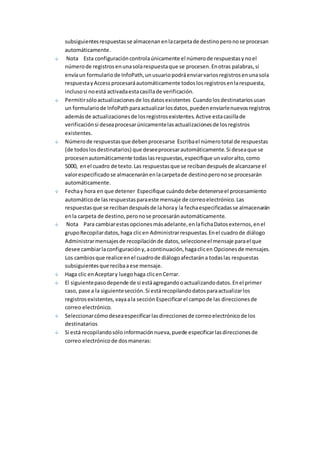 subsiguientes respuestas se almacenan en la carpeta de destino pero no se procesan 
automáticamente. 
Nota Esta configuración controla únicamente el número de respuestas y no el 
número de registros en una sola respuesta que se procesen. En otras palabras, si 
envía un formulario de InfoPath, un usuario podrá enviar varios registros en una sola 
respuesta y Access procesará automáticamente todos los registros en la respuesta, 
incluso si no está activada esta casilla de verificación. 
Permitir sólo actualizaciones de los datos existentes Cuando los destinatarios usan 
un formulario de InfoPath para actualizar los datos, pueden enviarle nuevos registros 
además de actualizaciones de los registros existentes. Active esta casilla de 
verificación si desea procesar únicamente las actualizaciones de los registros 
existentes. 
Número de respuestas que deben procesarse Escriba el número total de respuestas 
(de todos los destinatarios) que desee procesar automáticamente. Si desea que se 
procesen automáticamente todas las respuestas, especifique un valor alto, como 
5000, en el cuadro de texto. Las respuestas que se reciban después de alcanzarse el 
valor especificado se almacenarán en la carpeta de destino pero no se procesarán 
automáticamente. 
Fecha y hora en que detener Especifique cuándo debe detenerse el procesamiento 
automático de las respuestas para este mensaje de correo electrónico. Las 
respuestas que se reciban después de la hora y la fecha especificadas se almacenarán 
en la carpeta de destino, pero no se procesarán automáticamente. 
Nota Para cambiar estas opciones más adelante, en la ficha Datos externos, en el 
grupo Recopilar datos, haga clic en Administrar respuestas. En el cuadro de diálogo 
Administrar mensajes de recopilación de datos, seleccione el mensaje para el que 
desee cambiar la configuración y, a continuación, haga clic en Opciones de mensajes. 
Los cambios que realice en el cuadro de diálogo afectarán a todas las respuestas 
subsiguientes que reciba a ese mensaje. 
Haga clic en Aceptar y luego haga clic en Cerrar. 
El siguiente paso depende de si está agregando o actualizando datos. En el primer 
caso, pase a la siguiente sección. Si está recopilando datos para actualizar los 
registros existentes, vaya a la sección Especificar el campo de las direcciones de 
correo electrónico. 
Seleccionar cómo desea especificar las direcciones de correo electrónico de los 
destinatarios 
Si está recopilando sólo información nueva, puede especificar las direcciones de 
correo electrónico de dos maneras: 
 