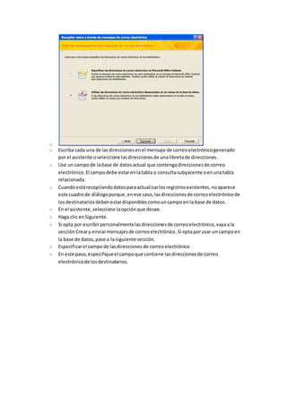Escriba cada una de las direcciones en el mensaje de correo electrónico generado 
por el asistente o seleccione las direcciones de una libreta de direcciones. 
Use un campo de la base de datos actual que contenga direcciones de correo 
electrónico. El campo debe estar en la tabla o consulta subyacente o en una tabla 
relacionada. 
Cuando está recopilando datos para actualizar los registros existentes, no aparece 
este cuadro de diálogo porque, en ese caso, las direcciones de correo electrónico de 
los destinatarios deben estar disponibles como un campo en la base de datos. 
En el asistente, seleccione la opción que desee. 
Haga clic en Siguiente. 
Si opta por escribir personalmente las direcciones de correo electrónico, vaya a la 
sección Crear y enviar mensajes de correo electrónico. Si opta por usar un campo en 
la base de datos, pase a la siguiente sección. 
Especificar el campo de las direcciones de correo electrónico 
En este paso, especifique el campo que contiene las direcciones de correo 
electrónico de los destinatarios. 
 