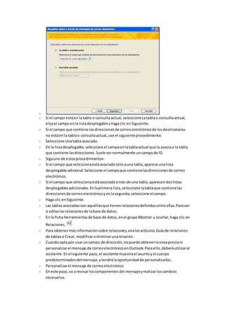 Si el campo está en la tabla o consulta actual, seleccione La tabla o consulta actual, 
elija el campo en la lista desplegable y haga clic en Siguiente. 
Si el campo que contiene las direcciones de correo electrónico de los destinatarios 
no está en la tabla o consulta actual, use el siguiente procedimiento: 
Seleccione Una tabla asociada. 
En la lista desplegable, seleccione el campo en la tabla actual que la asocia a la tabla 
que contiene las direcciones. Suele ser normalmente un campo de ID. 
Siga uno de estos procedimientos: 
Si el campo que selecciona está asociado sólo a una tabla, aparece una lista 
desplegable adicional. Seleccione el campo que contiene las direcciones de correo 
electrónico. 
Si el campo que selecciona está asociado a más de una tabla, aparecen dos listas 
desplegables adicionales. En la primera lista, seleccione la tabla que contiene las 
direcciones de correo electrónico y en la segunda, seleccione el campo. 
Haga clic en Siguiente. 
Las tablas asociadas son aquéllas que tienen relaciones definidas entre ellas. Para ver 
o editar las relaciones de la base de datos: 
En la ficha Herramientas de base de datos, en el grupo Mostrar u ocultar, haga clic en 
Relaciones. 
Para obtener más información sobre relaciones, vea los artículos Guía de relaciones 
de tablas o Crear, modificar o eliminar una relación. 
Cuando opta por usar un campo de dirección, no puede obtener la vista previa ni 
personalizar el mensaje de correo electrónico en Outlook. Para ello, deberá utilizar el 
asistente. En el siguiente paso, el asistente muestra el asunto y el cuerpo 
predeterminados del mensaje, y tendrá la oportunidad de personalizarlos. 
Personalizar el mensaje de correo electrónico 
En este paso, va a revisar los componentes del mensaje y realizar los cambios 
necesarios. 
 