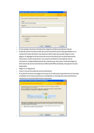 En los campos Asunto e Introducción, haga los cambios que desee realizar. 
Si decide utilizar las direcciones de correo electrónico que están guardadas en un 
campo de la base de datos, hay opciones adicionales que puede elegir en esta 
página. En Agregar las direcciones de correo electrónico de los destinatarios de:, 
seleccione una de las opciones. Los usuarios recibirán el mensaje de correo 
electrónico, independientemente de la opción que seleccione. Si decide elegir las 
direcciones de correo electrónico en Microsoft Office Outlook, esta opción no está 
disponible. 
Haga clic en Siguiente. 
Crear y enviar mensajes de correo electrónico 
El asistente muestra una página en la que se le indica que ya puede crear el mensaje 
y también se le muestra cómo ver el estado de un mensaje de correo electrónico 
mediante el comando Administrar respuestas. 
 