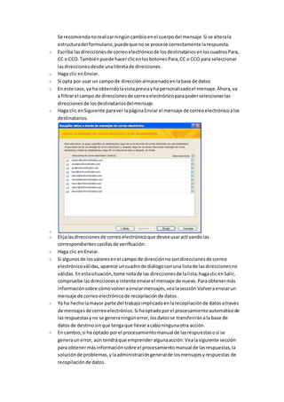 Se recomienda no realizar ningún cambio en el cuerpo del mensaje. Si se altera la 
estructura del formulario, puede que no se procese correctamente la respuesta. 
Escriba las direcciones de correo electrónico de los destinatarios en los cuadros Para, 
CC o CCO. También puede hacer clic en los botones Para, CC o CCO para seleccionar 
las direcciones desde una libreta de direcciones. 
Haga clic en Enviar. 
Si opta por usar un campo de dirección almacenado en la base de datos 
En este caso, ya ha obtenido la vista previa y ha personalizado el mensaje. Ahora, va 
a filtrar el campo de direcciones de correo electrónico para poder seleccionar las 
direcciones de los destinatarios del mensaje. 
Haga clic en Siguiente para ver la página Enviar el mensaje de correo electrónico a los 
destinatarios. 
Elija las direcciones de correo electrónico que desee usar activando las 
correspondientes casillas de verificación. 
Haga clic en Enviar. 
Si algunos de los valores en el campo de dirección no son direcciones de correo 
electrónico válidas, aparece un cuadro de diálogo con una lista de las direcciones no 
válidas. En esta situación, tome nota de las direcciones de la lista, haga clic en Salir, 
compruebe las direcciones e intente enviar el mensaje de nuevo. Para obtener más 
información sobre cómo volver a enviar mensajes, vea la sección Volver a enviar un 
mensaje de correo electrónico de recopilación de datos. 
Ya ha hecho la mayor parte del trabajo implicado en la recopilación de datos a través 
de mensajes de correo electrónico. Si ha optado por el procesamiento automático de 
las respuestas y no se genera ningún error, los datos se transferirán a la base de 
datos de destino sin que tenga que llevar a cabo ninguna otra acción. 
En cambio, si ha optado por el procesamiento manual de las respuestas o si se 
genera un error, aún tendrá que emprender alguna acción. Vea la siguiente sección 
para obtener más información sobre el procesamiento manual de las respuestas, la 
solución de problemas, y la administración general de los mensajes y respuestas de 
recopilación de datos. 
 