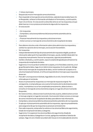 Volver al principio 
Después de enviar el mensaje de correo electrónico 
Para responder al mensaje de correo electrónico, cada destinatario debe hacer clic 
en Responder, rellenar la información solicitada en el formulario y, a continuación, 
hacer clic en Enviar. En esta sección se describe cómo se ven las respuestas y lo que 
debe hacerse si no se procesa correctamente alguna de las respuestas. 
En esta sección 
Ver respuestas 
Comprobar y solucionar problemas del procesamiento automático de las 
respuestas 
Procesar manualmente las respuestas y solucionar errores 
Volver a enviar un mensaje de correo electrónico de recopilación de datos 
Para obtener vínculos a más información sobre cómo administrar las respuestas y 
cambiar las opciones de los mensajes, vea la sección Vea también. 
Ver respuestas 
Independientemente del tipo de procesamiento de respuestas elegido, puede ser 
interesante saber quién ha respondido al mensaje y, quizás, también desee abrir las 
respuestas manualmente. Para ver las respuestas, siga este procedimiento: 
Cambie a Outlook y, a continuación, vaya a la carpeta designada para almacenar las 
respuestas de recopilación de datos. 
Sugerencia Si no recuerda el nombre de la carpeta, en la ficha Datos externos, en el 
grupo Recopilar datos, haga clic en Administrar respuestas. En el cuadro de diálogo 
Administrar mensajes de recopilación de datos, verá el nombre de la carpeta en la 
columna Carpeta de Outlook, en la fila correspondiente al mensaje cuyas respuestas 
desee ver. 
Para abrir una respuesta en Outlook, haga doble clic en ella. Verá el formulario 
rellenado por el remitente. 
Access no procesará las respuestas a un mensaje de respuesta original. Por 
consiguiente, si comprueba que uno o varios formularios de los destinatarios están 
vacíos, incompletos o no se han completado correctamente, deberá volver a 
enviarles el mensaje de correo electrónico original, en lugar de utilizar el comando 
Responder. 
De manera similar, si desea enviar la solicitud a más usuarios, deberá volver a enviar 
el mensaje original, en lugar de reenviarlo. Vea la sección Volver a enviar un mensaje 
de correo electrónico de recopilación de datos para obtener más información. 
Comprobar y solucionar problemas del procesamiento automático de las respuestas 
Si opta por el procesamiento automático de las respuestas, siga este procedimiento 
para asegurarse de que las respuestas se procesan correctamente: 
Para cada respuesta, compruebe los valores en las columnas Marca de seguimiento, 
Estado de recopilación de datos y Categorías. 
Sugerencia Si no aparecen las columnas Marca de seguimiento, Estado de 
recopilación de datos y Categorías en la vista, agréguelas mediante el Selector de 
campos. Haga clic con el botón secundario del mouse en el encabezado de columna 
 