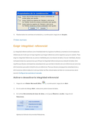 9. Realice todos los cambios en la relación y, a continuación, haga clic en Aceptar. 
Volver al principio 
Exigir integridad referencial 
La integridad referencial tiene como finalidad evitar los registros huérfanos y mantener sincronizadas las 
referencias de modo que no haya registros que hagan referencia a otros registros que ya no existen. Para 
exigir la integridad referencial, es preciso habilitarla para una relación de tabla. Una vez habilitada, Access 
rechazará todas las operaciones que infrinjan la integridad referencial para esa relación de tabla. Esto 
significa que Access rechazará las actualizaciones que cambien el destino de una re ferencia así como las 
eliminaciones que quiten el destino de una referencia. Para que Access propague las actualizaciones y 
eliminaciones referenciales de modo que todas las filas relacionadas cambien en consecuencia, vea la 
sección Configurar las opciones en cascada. 
Activar o desactivar la integridad referencial 
1. Haga clic en el Botón Microsoft Office y, a continuación, haga clic en Abrir. 
2. En el cuadro de diálogo Abrir, seleccione y abra la base de datos. 
3. En la ficha Herramientas de base de datos, en el grupo Mostrar u ocultar, haga clic en 
Relaciones. 
Aparece la ficha de documentos Relaciones. 
 