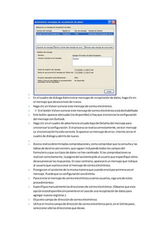 En el cuadro de diálogo Administrar mensajes de recopilación de datos, haga clic en 
el mensaje que desea enviar de nuevo. 
Haga clic en Volver a enviar este mensaje de correo electrónico. 
Si el botón Volver a enviar este mensaje de correo electrónico está deshabilitado 
Este botón aparece atenuado (no disponible) si hay que sincronizar la configuración 
del mensaje con Outlook. 
Haga clic en el cuadro de advertencia situado bajo de Detalles del mensaje para 
sincronizar la configuración. Si el proceso se realiza correctamente, verá el mensaje 
La sincronización ha sido correcta. Si aparece un mensaje de error, intente cerrar el 
cuadro de diálogo y abrirlo de nuevo. 
Access realiza determinadas comprobaciones, como comprobar que la consulta y las 
tablas de destino aún existen, que siguen incluyendo todos los campos del 
formulario y que sus tipos de datos no han cambiado. Si las comprobaciones se 
realizan correctamente, la página del asistente pide al usuario que especifique cómo 
desea procesar las respuestas. En caso contrario, aparecerá un mensaje que indique 
al usuario que vuelva a crear el mensaje de correo electrónico. 
Prosiga con el asistente de la misma manera que cuando envió por primera vez el 
mensaje. Puede que su configuración sea distinta. 
Para enviar el mensaje de correo electrónico a varios usuarios, siga uno de estos 
procedimientos: 
Especifique manualmente las direcciones de correo electrónico. (Observe que esta 
opción está disponible únicamente en el caso de una recopilación de datos para 
agregar nuevos registros.) 
Elija otro campo de dirección de correo electrónico. 
Utilice el mismo campo de dirección de correo electrónico pero, en el último paso, 
seleccione sólo las direcciones que desee. 
 