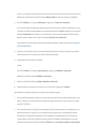 Si aún no ha definido ninguna relación y ésta es la primera vez que abre la ficha de documentos 
Relaciones, aparecerá el cuadro de diálogo Mostrar tabla. Si aparece, haga clic en Cerrar. 
4. En la ficha Diseño, en el grupo Relaciones, haga clic en Todas las relaciones. 
Se muestran todas las tablas que tengan relaciones y las líneas de relación. Observe que no se 
muestran las tablas ocultas (tablas con la casilla de verificación Oculto activada en el cuadro de 
diálogo Propiedades de la tabla) ni sus relaciones, a menos que esté seleccionada la opción 
Mostrar objetos ocultos en el cuadro de diálogo Opciones de exploración. 
Para obtener más información sobre la opción Mostrar objetos ocultos, vea el artículo Guía del 
panel de exploración. 
5. Haga clic en la línea de relación correspondiente a la relación que desee cambiar. La línea de 
relación aparece con mayor grosor cuando está seleccionada. 
6. Haga doble clic en la línea de relación. 
O bien, 
En la ficha Diseño, en el grupo Herramientas, haga clic en Modificar relaciones. 
Aparece el cuadro de diálogo Modificar relaciones. 
7. Active la casilla de verificación Exigir integridad referencial. 
8. Realice todos los cambios en la relación y, a continuación, haga clic en Aceptar. 
Tras habilitar la integridad referencial, se aplican las siguientes reglas: 
No se puede especificar un valor en el campo de clave externa de una tabla relacionada si ese 
valor no existe en el campo de clave principal de la tabla principal. En caso contrario, se crean 
registros huérfanos. 
No se puede eliminar un registro de una tabla principal si existen registros coincidentes en una 
tabla relacionada. Por ejemplo, no se puede eliminar el registro de un empleado de la tabla 
Empleados si hay pedidos asignados a ese empleado en la tabla Pedidos. Sin embargo, se 
puede optar por eliminar un registro principal y todos los registros relacionados en una sola 
operación activando la casilla de verificación Eliminar en cascada los registros relacionados. 
 